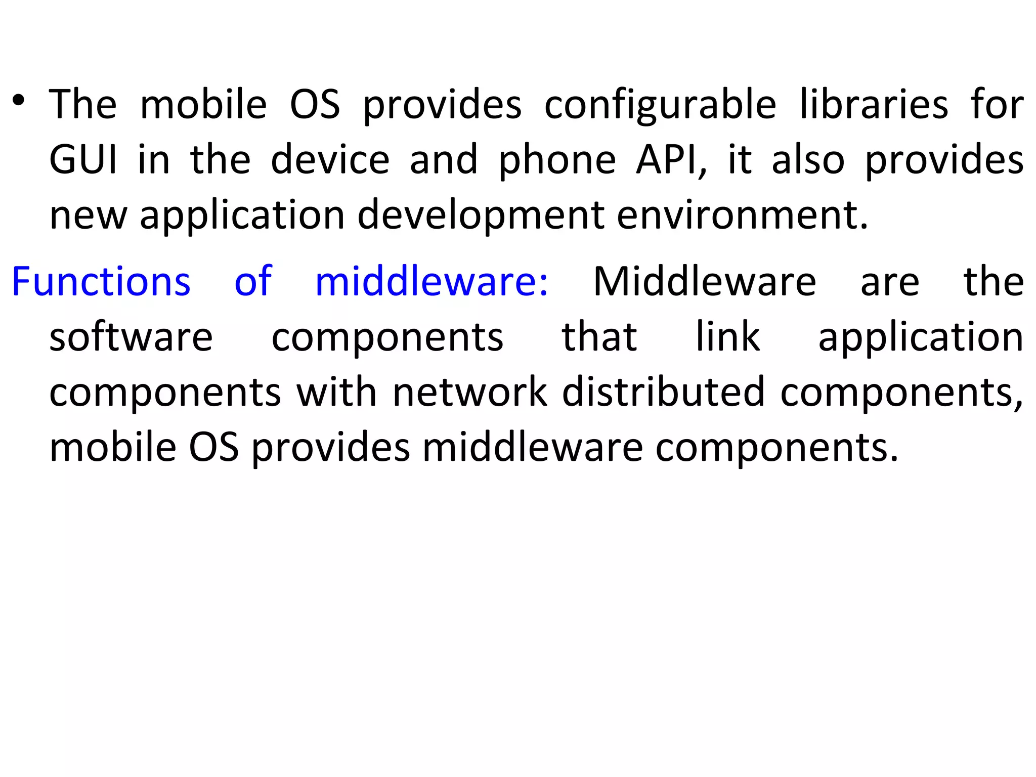• The mobile OS provides configurable libraries for
GUI in the device and phone API, it also provides
new application development environment.
Functions of middleware: Middleware are the
software components that link application
components with network distributed components,
mobile OS provides middleware components.
 