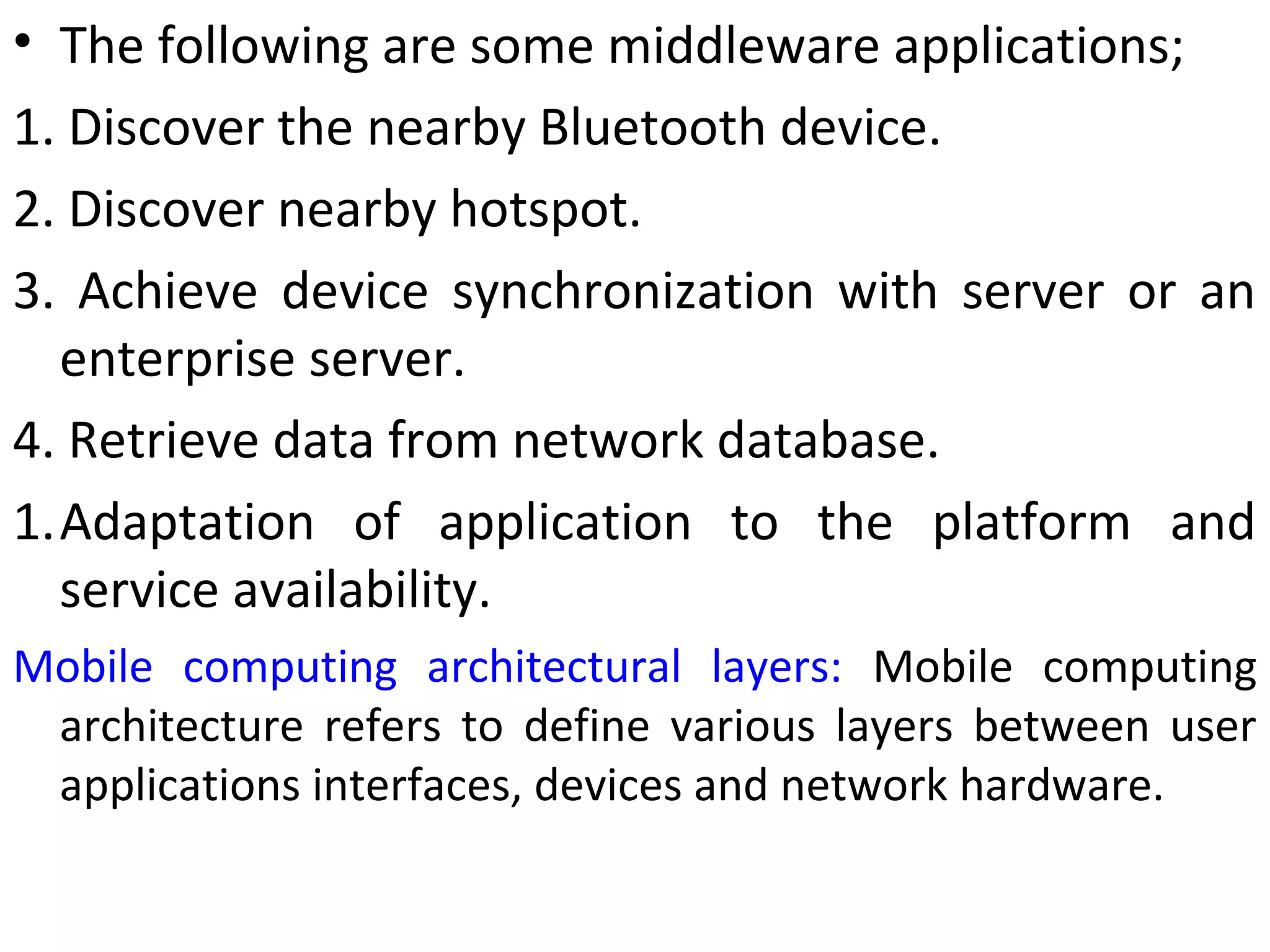 • The following are some middleware applications;
1. Discover the nearby Bluetooth device.
2. Discover nearby hotspot.
3. Achieve device synchronization with server or an
enterprise server.
4. Retrieve data from network database.
1.Adaptation of application to the platform and
service availability.
Mobile computing architectural layers: Mobile computing
architecture refers to define various layers between user
applications interfaces, devices and network hardware.
 