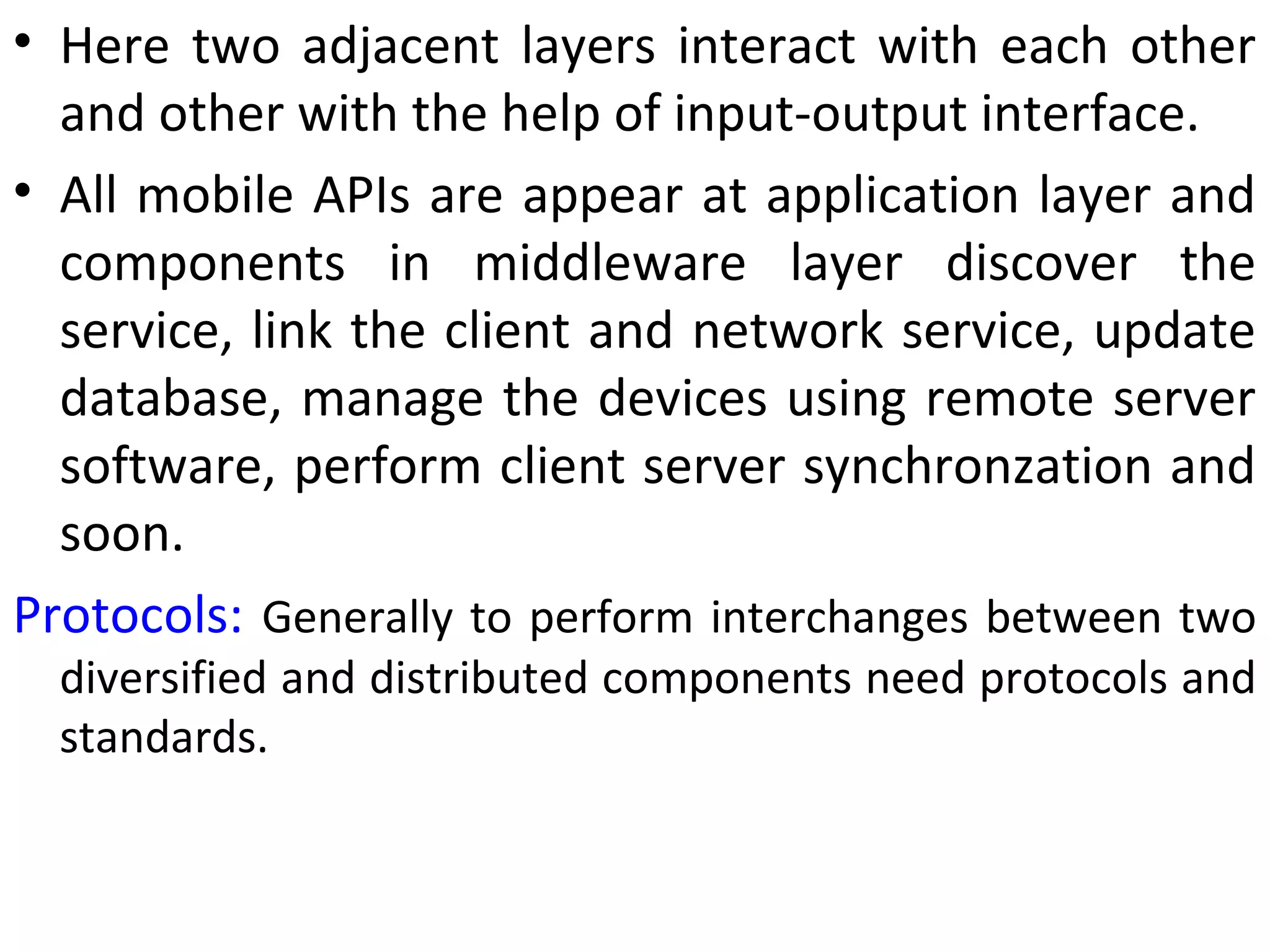 • Here two adjacent layers interact with each other
and other with the help of input-output interface.
• All mobile APIs are appear at application layer and
components in middleware layer discover the
service, link the client and network service, update
database, manage the devices using remote server
software, perform client server synchronzation and
soon.
Protocols: Generally to perform interchanges between two
diversified and distributed components need protocols and
standards.
 