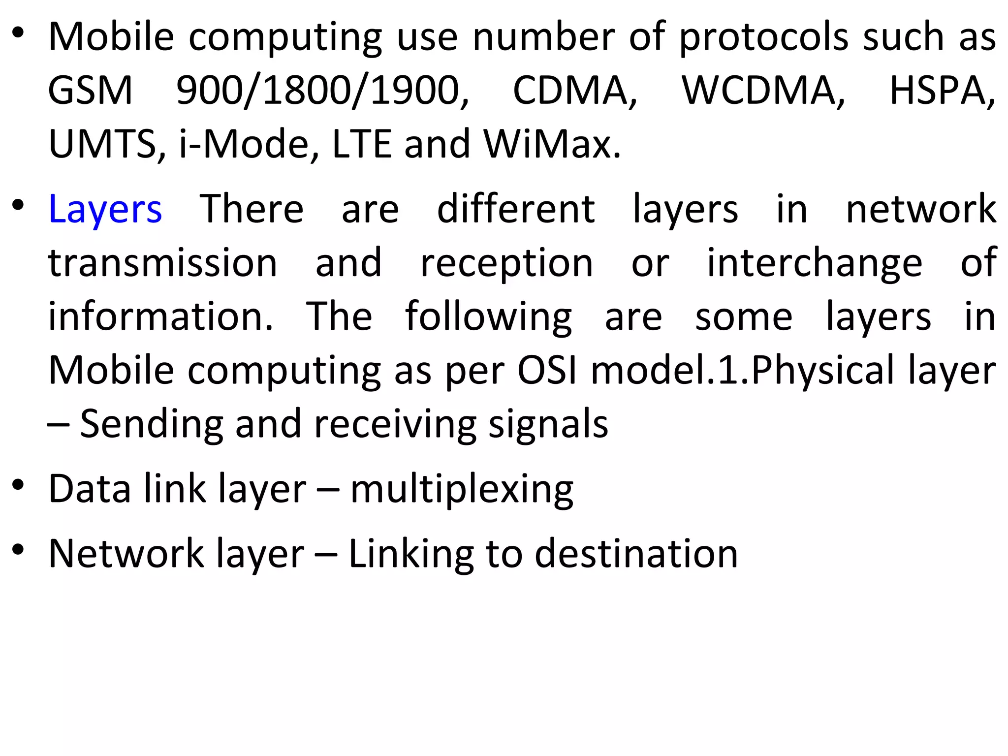• Mobile computing use number of protocols such as
GSM 900/1800/1900, CDMA, WCDMA, HSPA,
UMTS, i-Mode, LTE and WiMax.
• Layers There are different layers in network
transmission and reception or interchange of
information. The following are some layers in
Mobile computing as per OSI model.1.Physical layer
– Sending and receiving signals
• Data link layer – multiplexing
• Network layer – Linking to destination
 