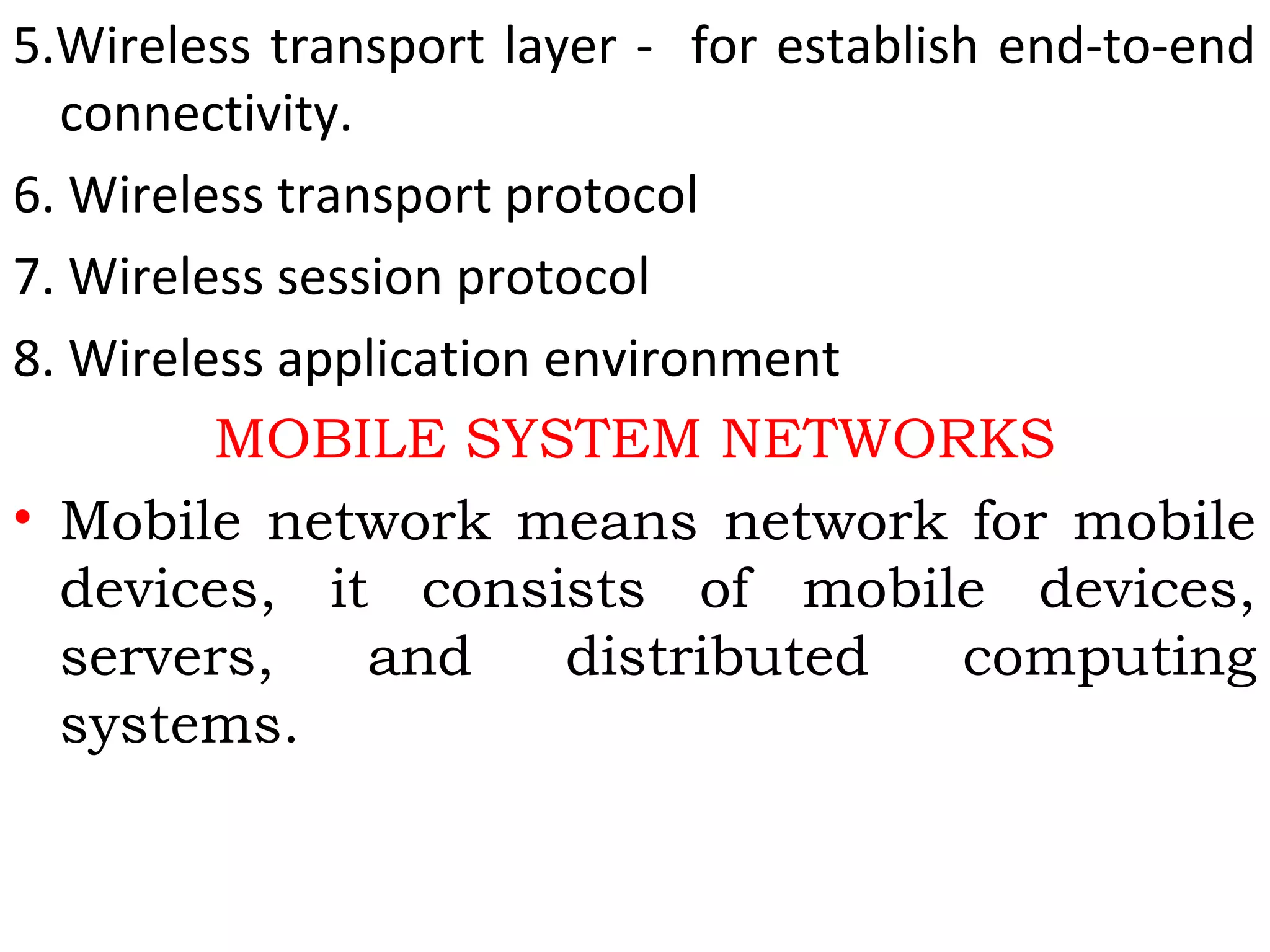 5.Wireless transport layer - for establish end-to-end
connectivity.
6. Wireless transport protocol
7. Wireless session protocol
8. Wireless application environment
MOBILE SYSTEM NETWORKS
• Mobile network means network for mobile
devices, it consists of mobile devices,
servers, and distributed computing
systems.
 