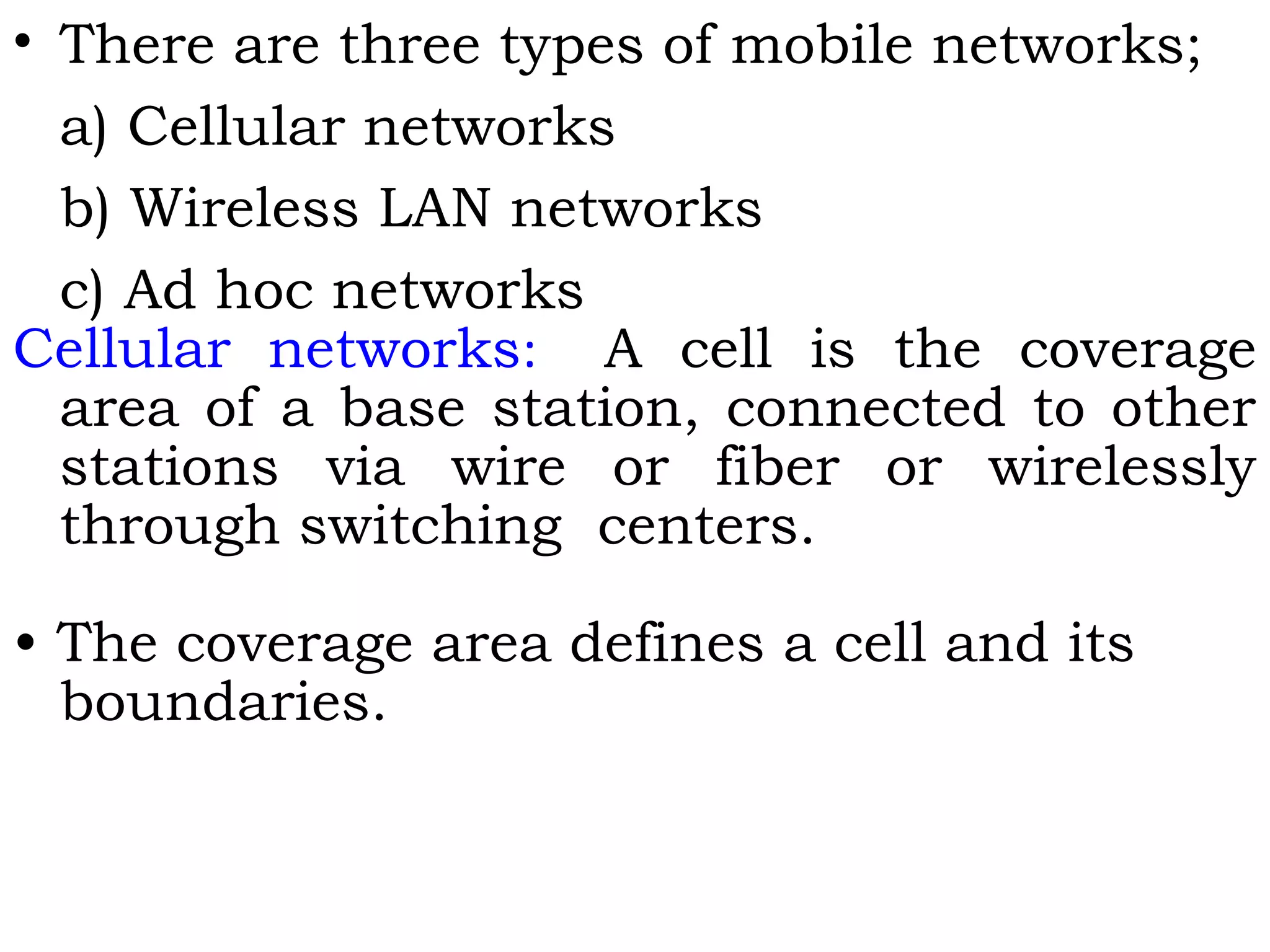 • There are three types of mobile networks;
a) Cellular networks
b) Wireless LAN networks
c) Ad hoc networks
Cellular networks: A cell is the coverage
area of a base station, connected to other
stations via wire or fiber or wirelessly
through switching centers.
• The coverage area defines a cell and its
boundaries.
 