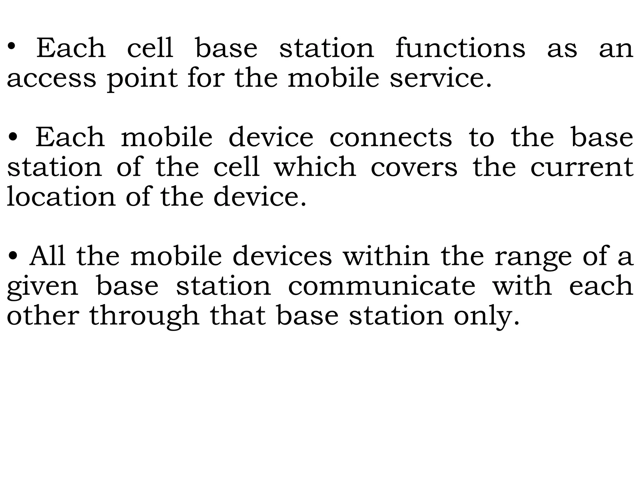 • Each cell base station functions as an
access point for the mobile service.
• Each mobile device connects to the base
station of the cell which covers the current
location of the device.
• All the mobile devices within the range of a
given base station communicate with each
other through that base station only.
 