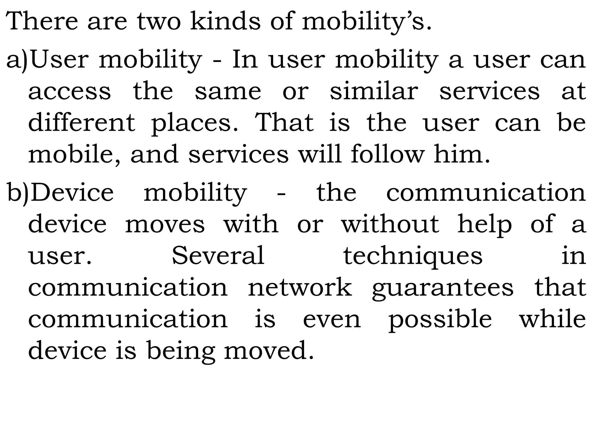 There are two kinds of mobility’s.
a)User mobility - In user mobility a user can
access the same or similar services at
different places. That is the user can be
mobile, and services will follow him.
b)Device mobility - the communication
device moves with or without help of a
user. Several techniques in
communication network guarantees that
communication is even possible while
device is being moved.
 