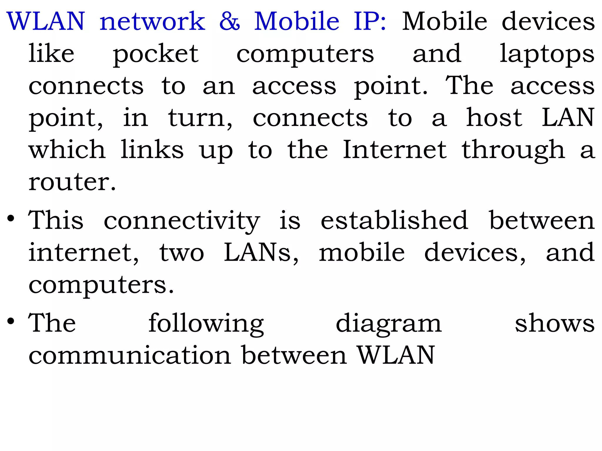WLAN network & Mobile IP: Mobile devices
like pocket computers and laptops
connects to an access point. The access
point, in turn, connects to a host LAN
which links up to the Internet through a
router.
• This connectivity is established between
internet, two LANs, mobile devices, and
computers.
• The following diagram shows
communication between WLAN
 