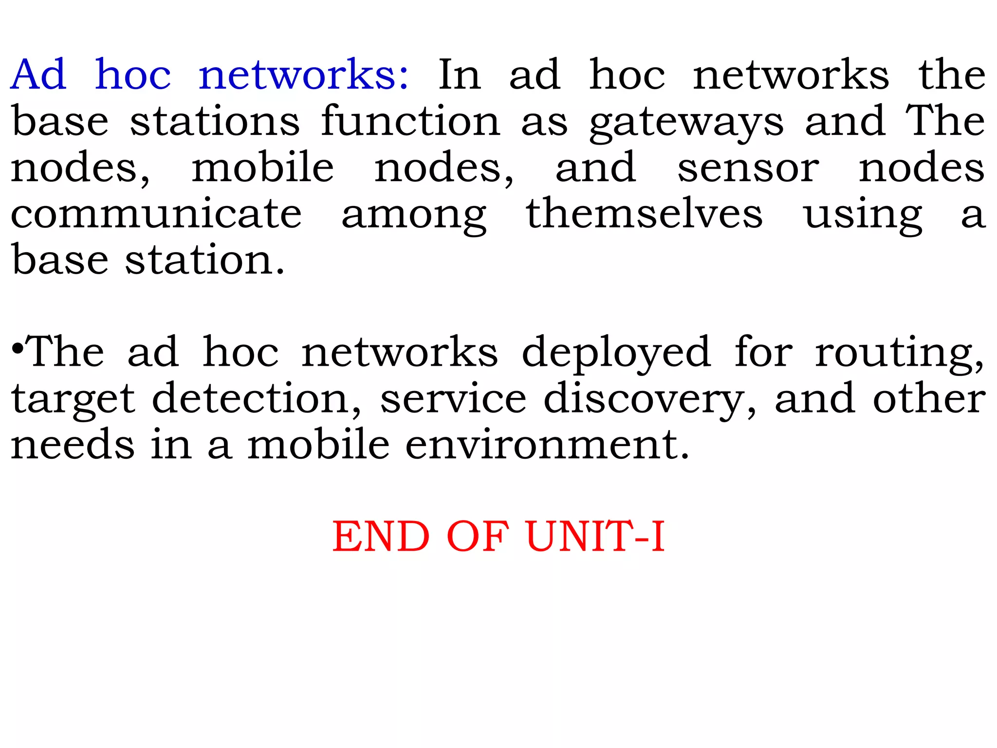 Ad hoc networks: In ad hoc networks the
base stations function as gateways and The
nodes, mobile nodes, and sensor nodes
communicate among themselves using a
base station.
•The ad hoc networks deployed for routing,
target detection, service discovery, and other
needs in a mobile environment.
END OF UNIT-I
 