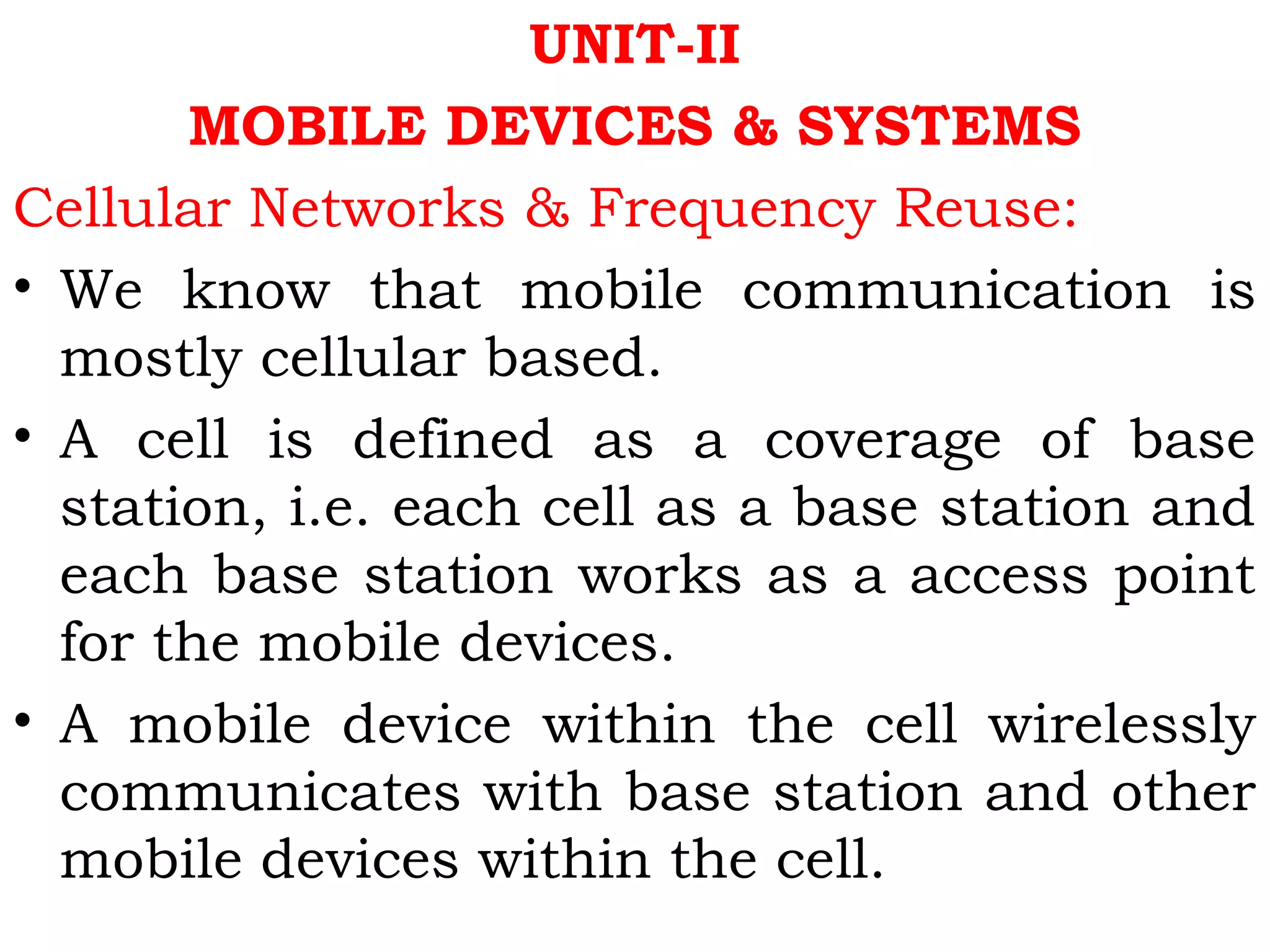 UNIT-II
MOBILE DEVICES & SYSTEMS
Cellular Networks & Frequency Reuse:
• We know that mobile communication is
mostly cellular based.
• A cell is defined as a coverage of base
station, i.e. each cell as a base station and
each base station works as a access point
for the mobile devices.
• A mobile device within the cell wirelessly
communicates with base station and other
mobile devices within the cell.
 