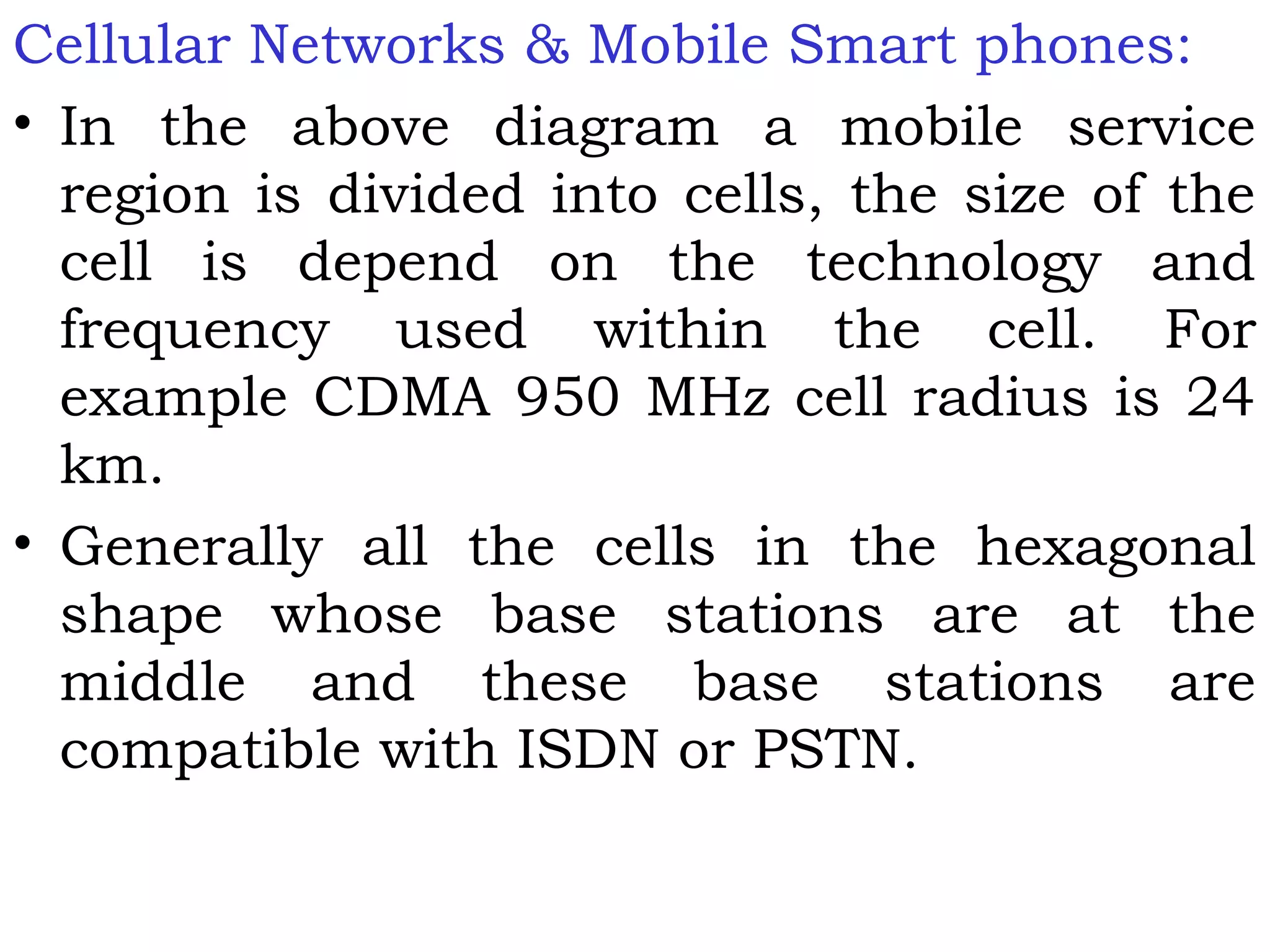 Cellular Networks & Mobile Smart phones:
• In the above diagram a mobile service
region is divided into cells, the size of the
cell is depend on the technology and
frequency used within the cell. For
example CDMA 950 MHz cell radius is 24
km.
• Generally all the cells in the hexagonal
shape whose base stations are at the
middle and these base stations are
compatible with ISDN or PSTN.
 