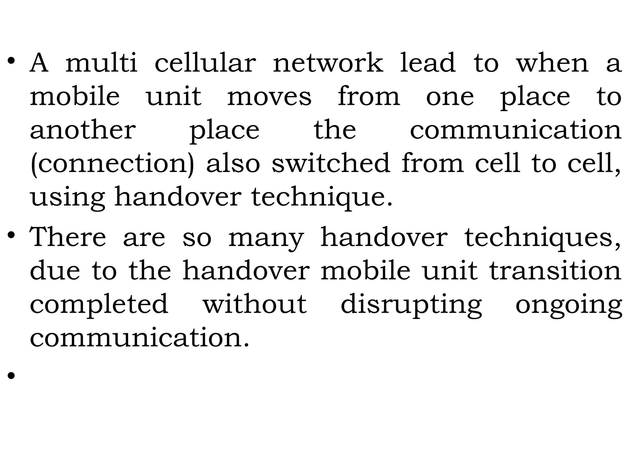 • A multi cellular network lead to when a
mobile unit moves from one place to
another place the communication
(connection) also switched from cell to cell,
using handover technique.
• There are so many handover techniques,
due to the handover mobile unit transition
completed without disrupting ongoing
communication.
•
 