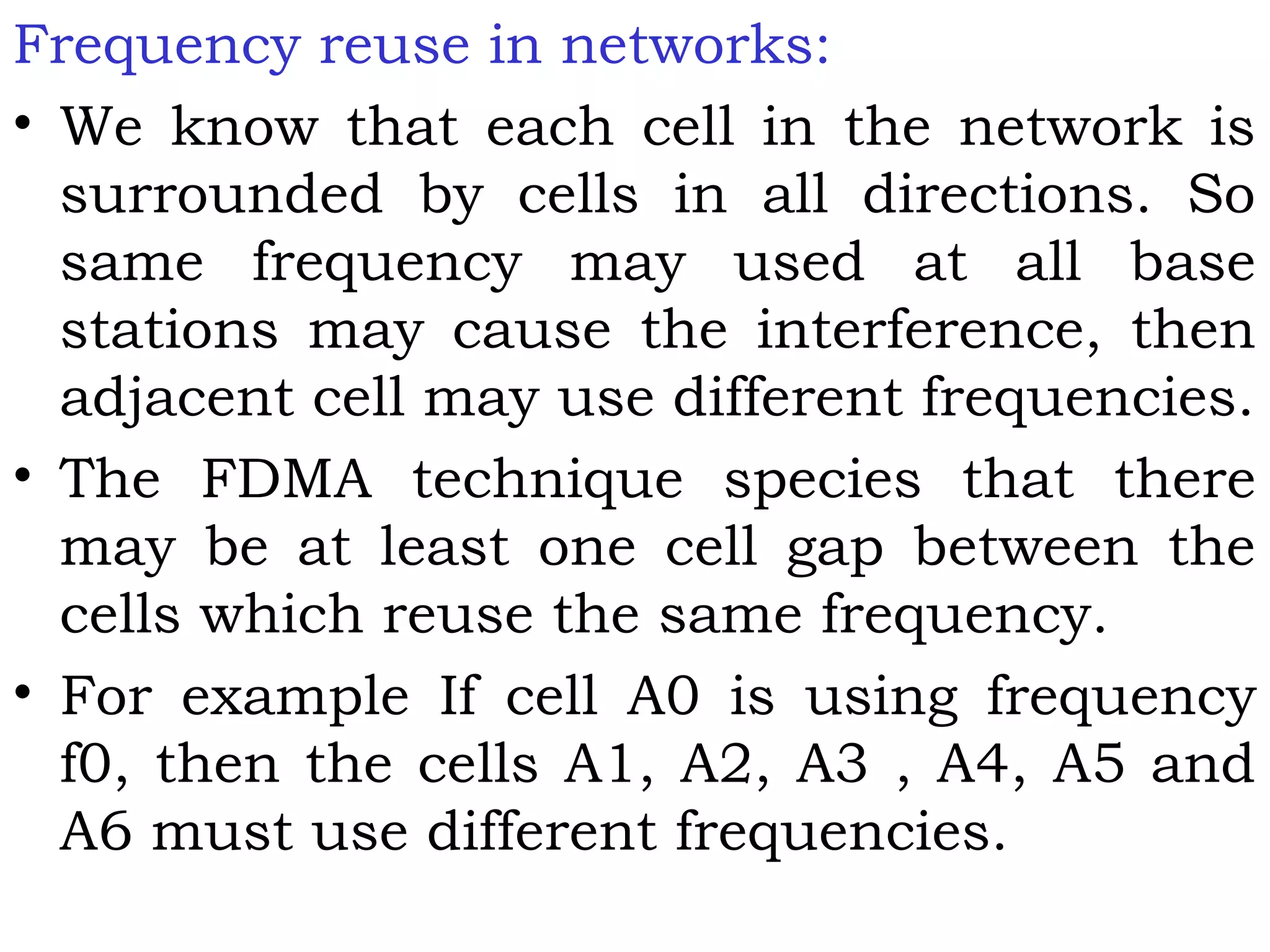 Frequency reuse in networks:
• We know that each cell in the network is
surrounded by cells in all directions. So
same frequency may used at all base
stations may cause the interference, then
adjacent cell may use different frequencies.
• The FDMA technique species that there
may be at least one cell gap between the
cells which reuse the same frequency.
• For example If cell A0 is using frequency
f0, then the cells A1, A2, A3 , A4, A5 and
A6 must use different frequencies.
 