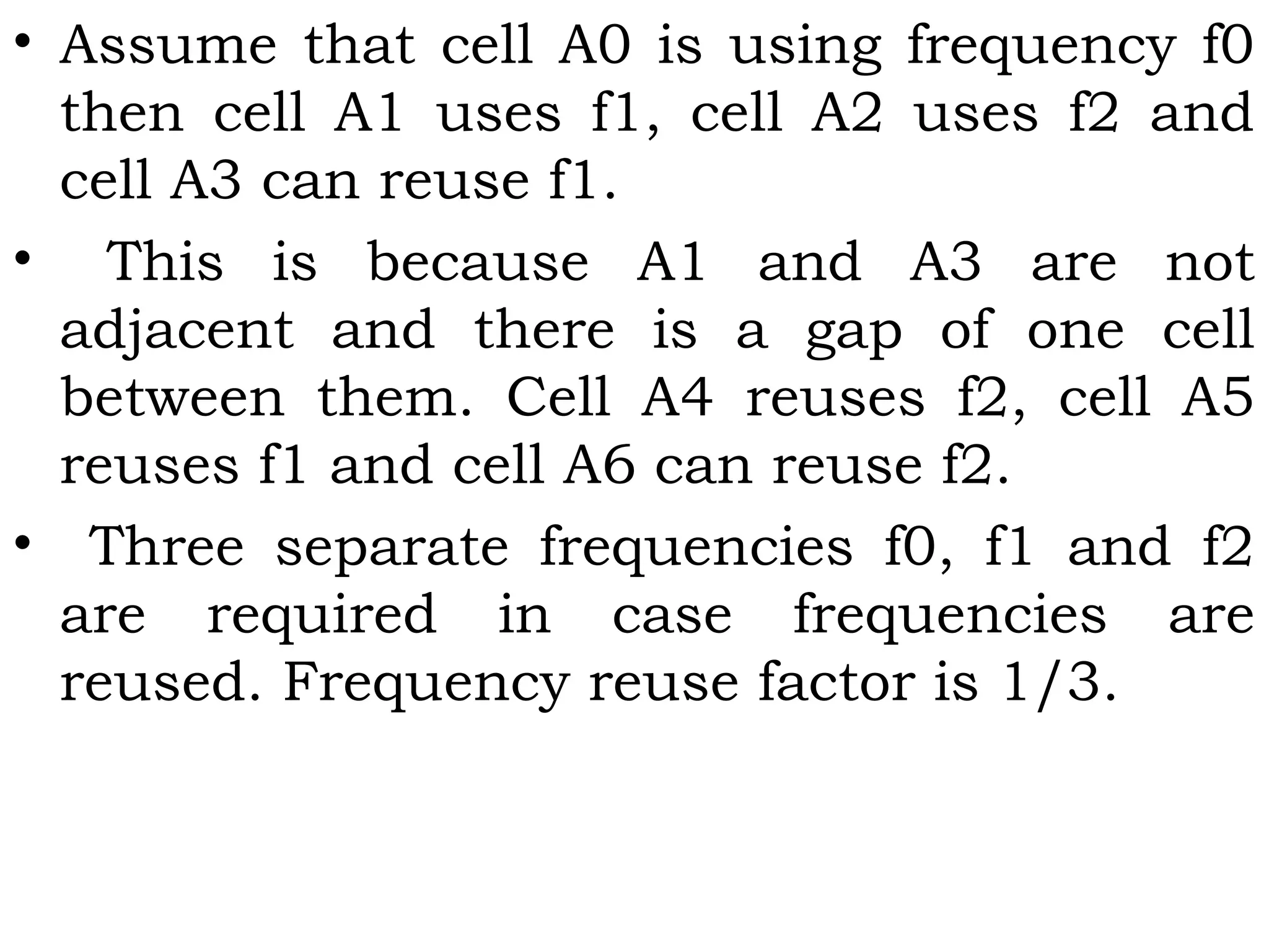 • Assume that cell A0 is using frequency f0
then cell A1 uses f1, cell A2 uses f2 and
cell A3 can reuse f1.
• This is because A1 and A3 are not
adjacent and there is a gap of one cell
between them. Cell A4 reuses f2, cell A5
reuses f1 and cell A6 can reuse f2.
• Three separate frequencies f0, f1 and f2
are required in case frequencies are
reused. Frequency reuse factor is 1/3.
 