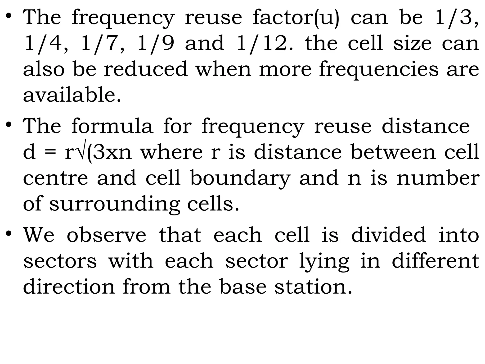 • The frequency reuse factor(u) can be 1/3,
1/4, 1/7, 1/9 and 1/12. the cell size can
also be reduced when more frequencies are
available.
• The formula for frequency reuse distance
d = r√(3xn where r is distance between cell
centre and cell boundary and n is number
of surrounding cells.
• We observe that each cell is divided into
sectors with each sector lying in different
direction from the base station.
 