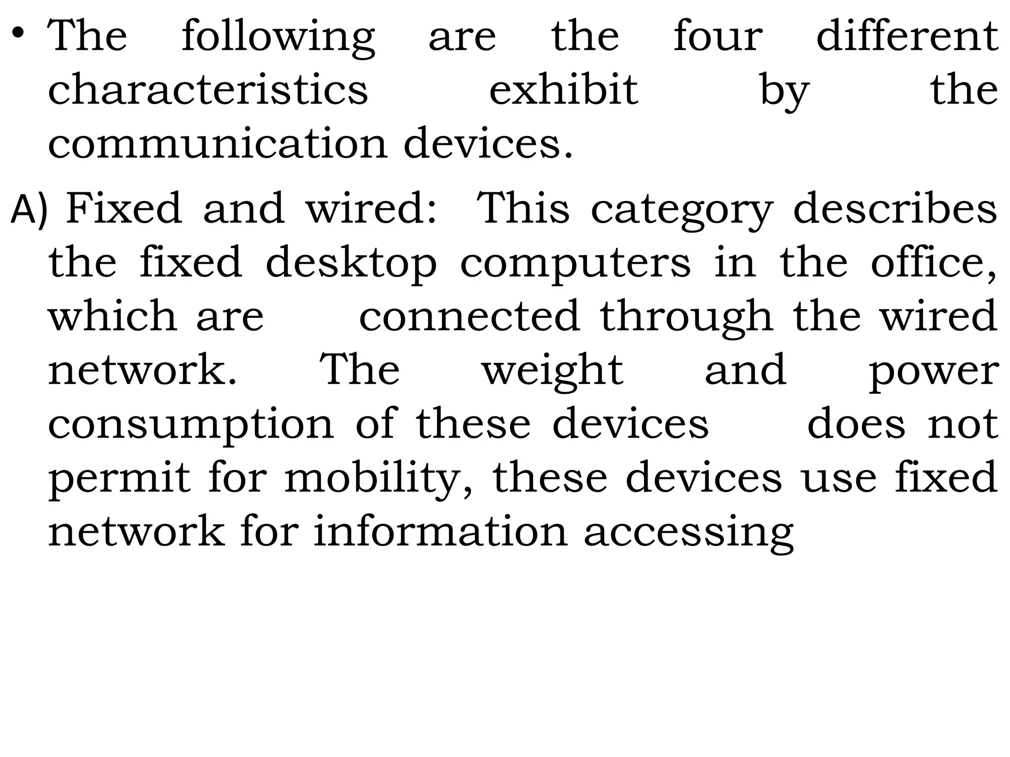 • The following are the four different
characteristics exhibit by the
communication devices.
A) Fixed and wired: This category describes
the fixed desktop computers in the office,
which are      connected through the wired
network. The weight and power
consumption of these devices      does not
permit for mobility, these devices use fixed
network for information accessing
 