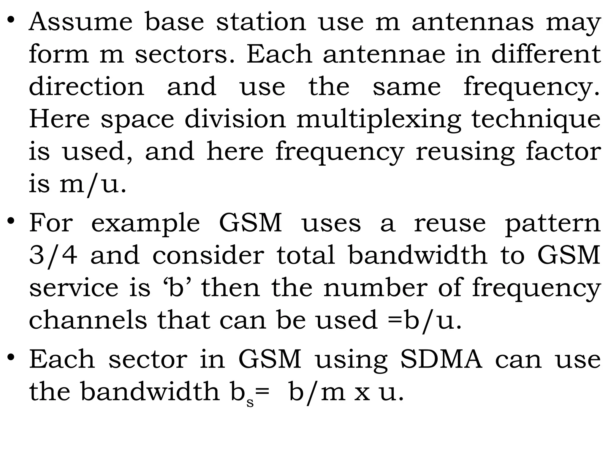 • Assume base station use m antennas may
form m sectors. Each antennae in different
direction and use the same frequency.
Here space division multiplexing technique
is used, and here frequency reusing factor
is m/u.
• For example GSM uses a reuse pattern
3/4 and consider total bandwidth to GSM
service is ‘b’ then the number of frequency
channels that can be used =b/u.
• Each sector in GSM using SDMA can use
the bandwidth bs= b/m x u.
 