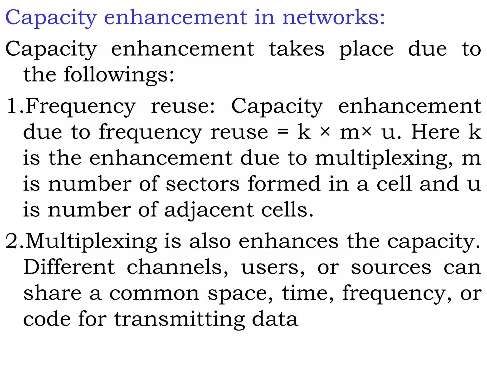 Capacity enhancement in networks:
Capacity enhancement takes place due to
the followings:
1.Frequency reuse: Capacity enhancement
due to frequency reuse = k × m× u. Here k
is the enhancement due to multiplexing, m
is number of sectors formed in a cell and u
is number of adjacent cells.
2.Multiplexing is also enhances the capacity.
Different channels, users, or sources can
share a common space, time, frequency, or
code for transmitting data
 