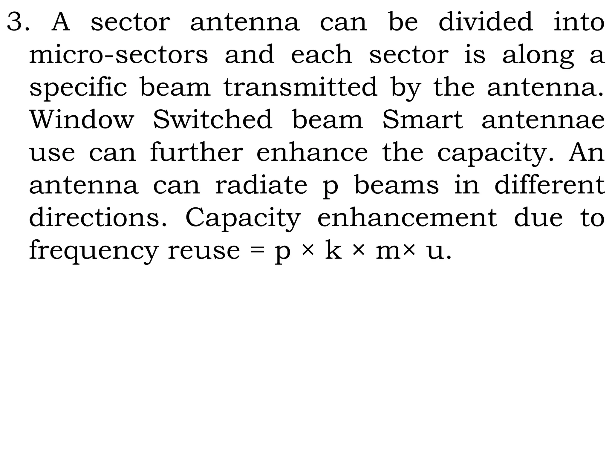 3. A sector antenna can be divided into
micro-sectors and each sector is along a
specific beam transmitted by the antenna.
Window Switched beam Smart antennae
use can further enhance the capacity. An
antenna can radiate p beams in different
directions. Capacity enhancement due to
frequency reuse = p × k × m× u.
 