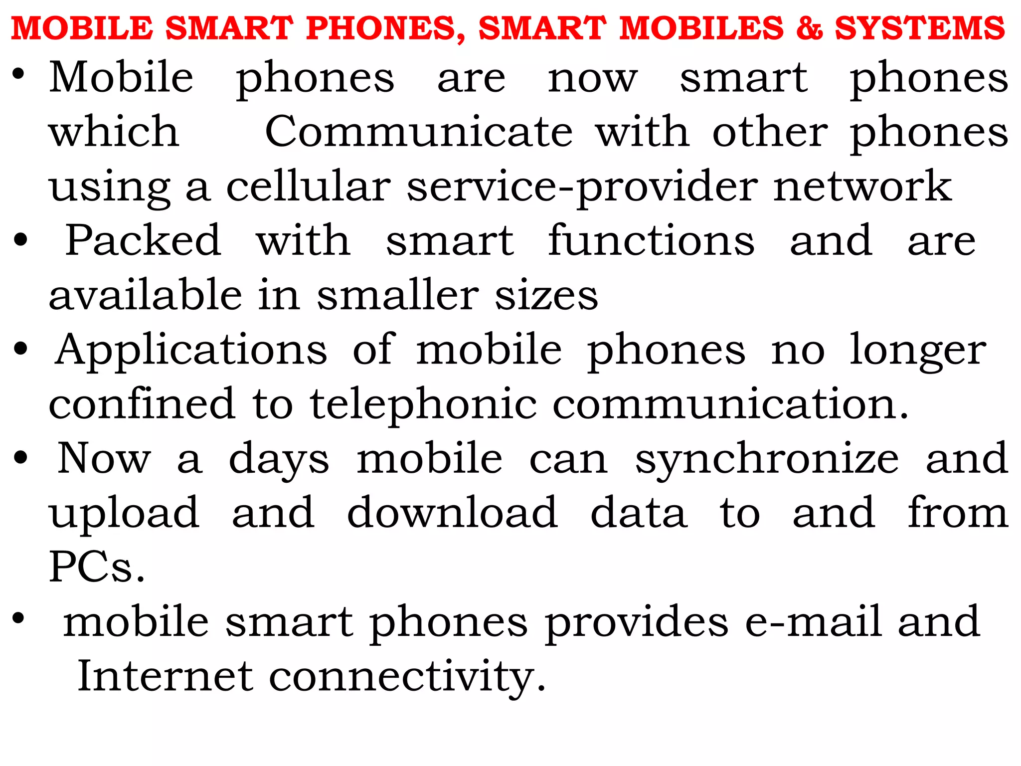 MOBILE SMART PHONES, SMART MOBILES & SYSTEMS
• Mobile phones are now smart phones
which Communicate with other phones
using a cellular service-provider network
• Packed with smart functions and are
available in smaller sizes
• Applications of mobile phones no longer
confined to telephonic communication.
• Now a days mobile can synchronize and
upload and download data to and from
PCs.
• mobile smart phones provides e-mail and
Internet connectivity.
 