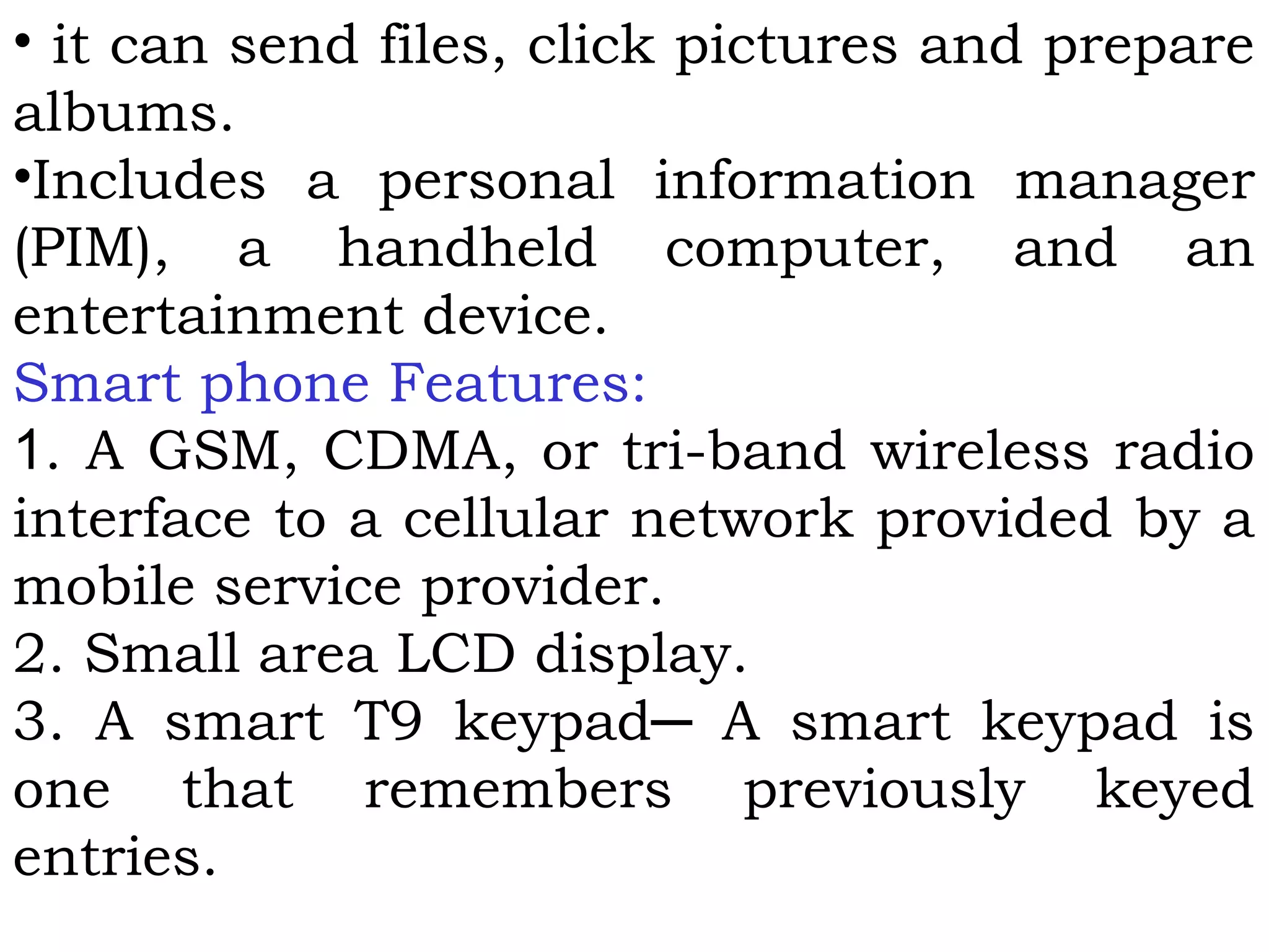 • it can send files, click pictures and prepare
albums.
•Includes a personal information manager
(PIM), a handheld computer, and an
entertainment device.
Smart phone Features:
1. A GSM, CDMA, or tri-band wireless radio
interface to a cellular network provided by a
mobile service provider.
2. Small area LCD display.
3. A smart T9 keypad─ A smart keypad is
one that remembers previously keyed
entries.
 