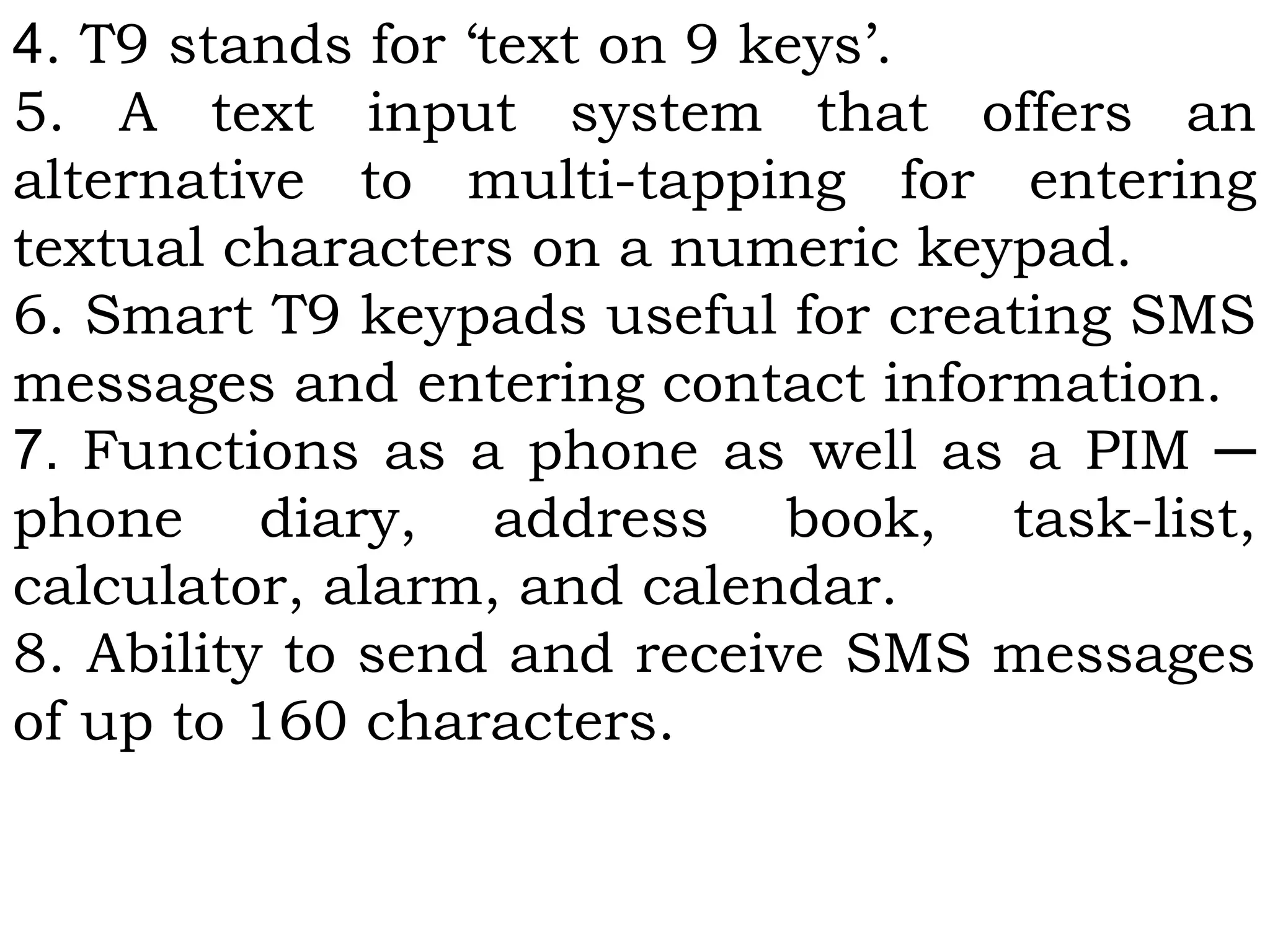 4. T9 stands for ‘text on 9 keys’.
5. A text input system that offers an
alternative to multi-tapping for entering
textual characters on a numeric keypad.
6. Smart T9 keypads useful for creating SMS
messages and entering contact information.
7. Functions as a phone as well as a PIM ─
phone diary, address book, task-list,
calculator, alarm, and calendar.
8. Ability to send and receive SMS messages
of up to 160 characters.
 