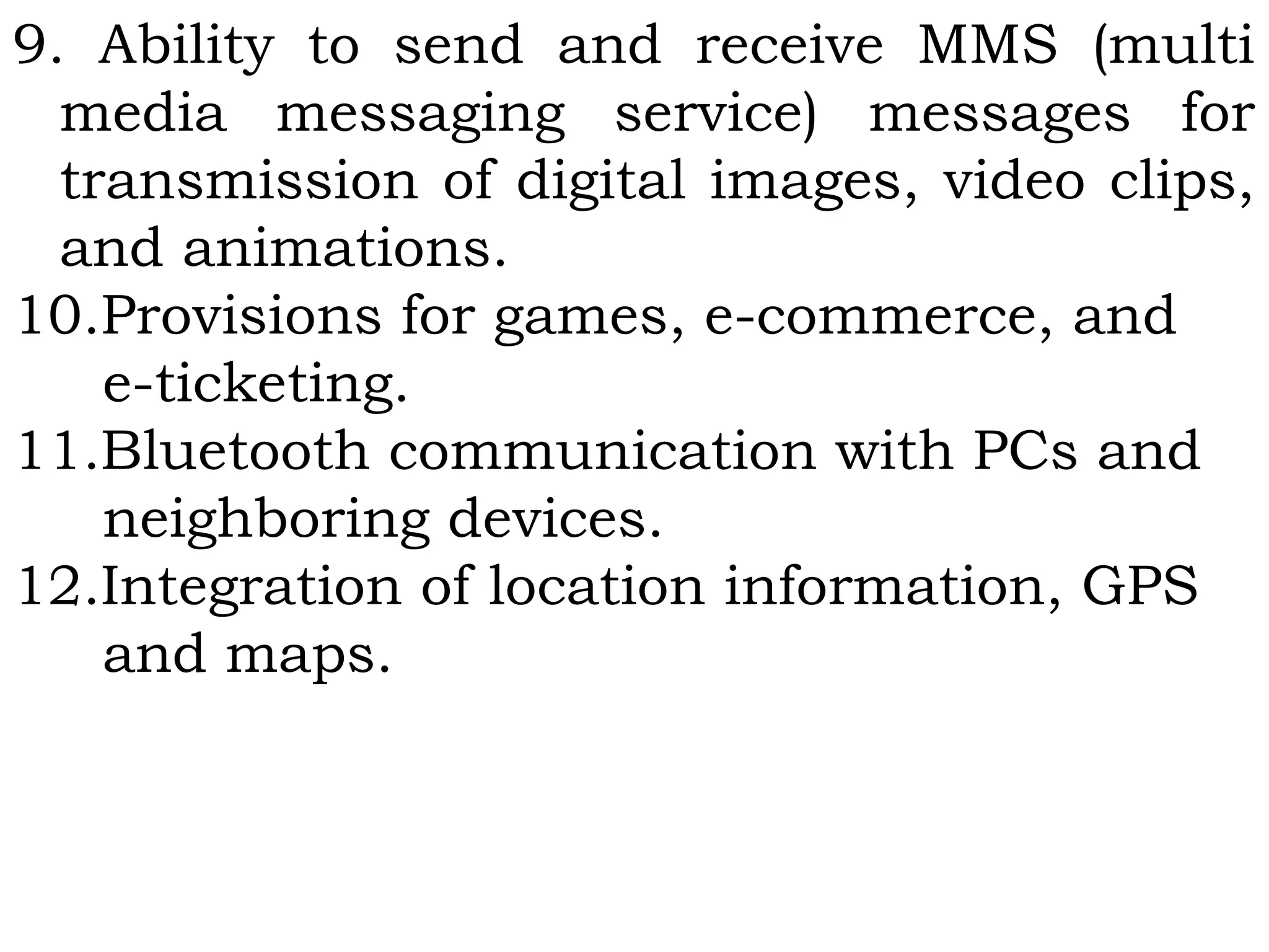 9. Ability to send and receive MMS (multi
media messaging service) messages for
transmission of digital images, video clips,
and animations.
10.Provisions for games, e-commerce, and
e-ticketing.
11.Bluetooth communication with PCs and
neighboring devices.
12.Integration of location information, GPS
and maps.
 