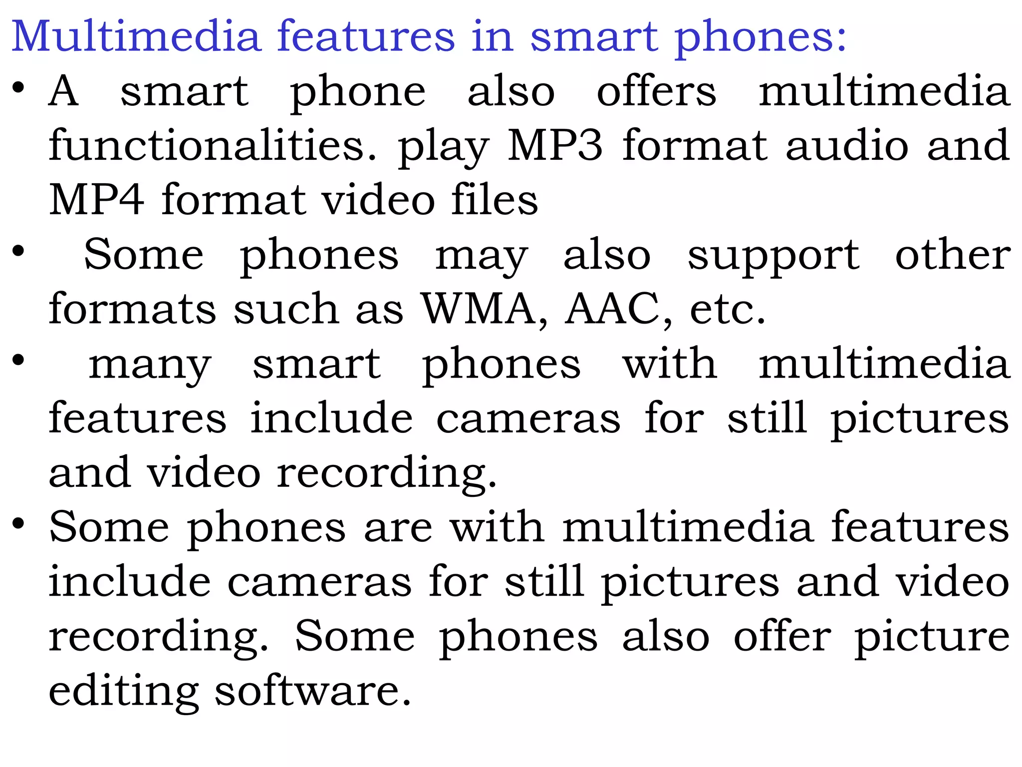 Multimedia features in smart phones:
• A smart phone also offers multimedia
functionalities. play MP3 format audio and
MP4 format video files
• Some phones may also support other
formats such as WMA, AAC, etc.
• many smart phones with multimedia
features include cameras for still pictures
and video recording.
• Some phones are with multimedia features
include cameras for still pictures and video
recording. Some phones also offer picture
editing software.
 