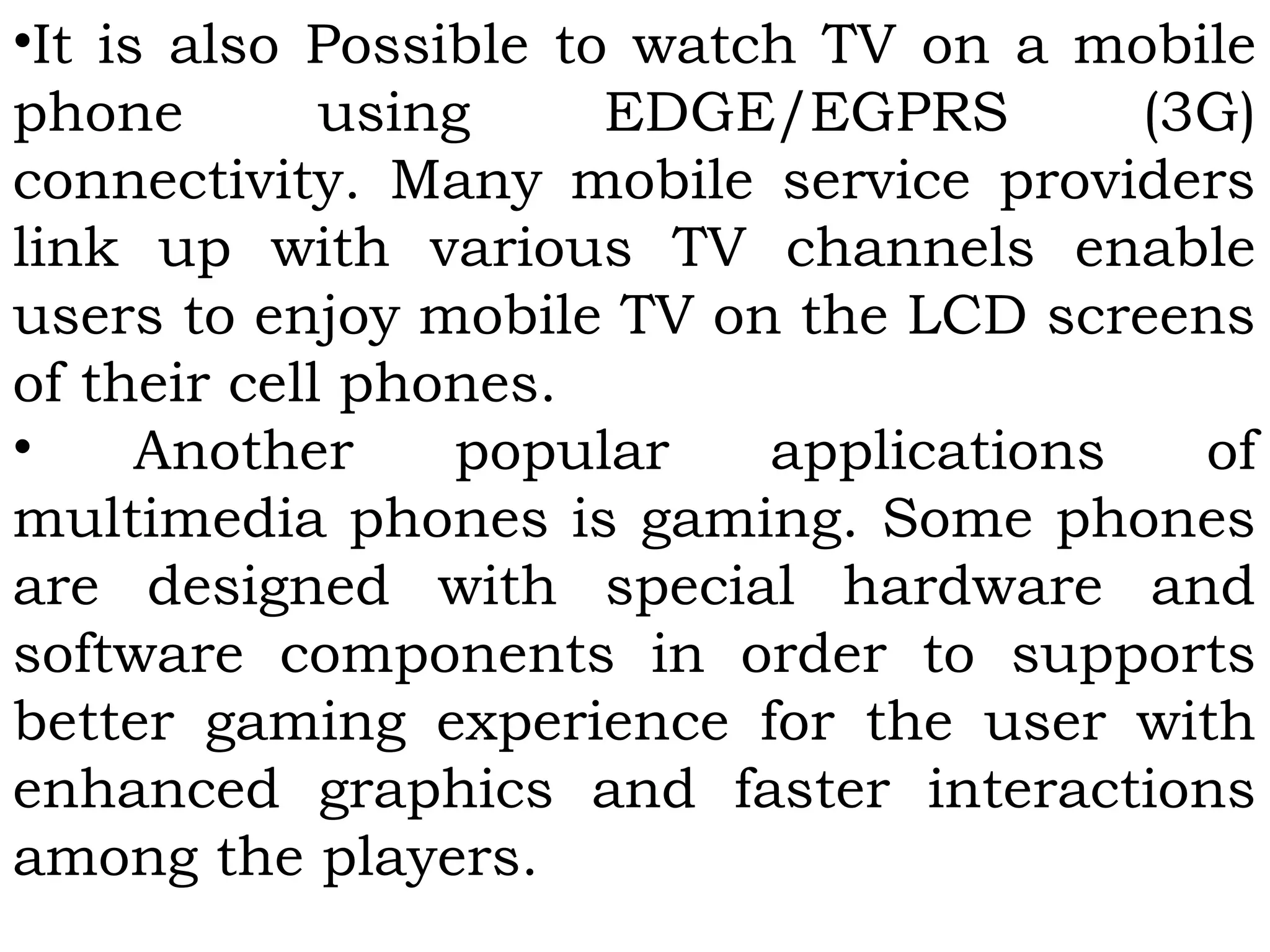 •It is also Possible to watch TV on a mobile
phone using EDGE/EGPRS (3G)
connectivity. Many mobile service providers
link up with various TV channels enable
users to enjoy mobile TV on the LCD screens
of their cell phones.
• Another popular applications of
multimedia phones is gaming. Some phones
are designed with special hardware and
software components in order to supports
better gaming experience for the user with
enhanced graphics and faster interactions
among the players.
 