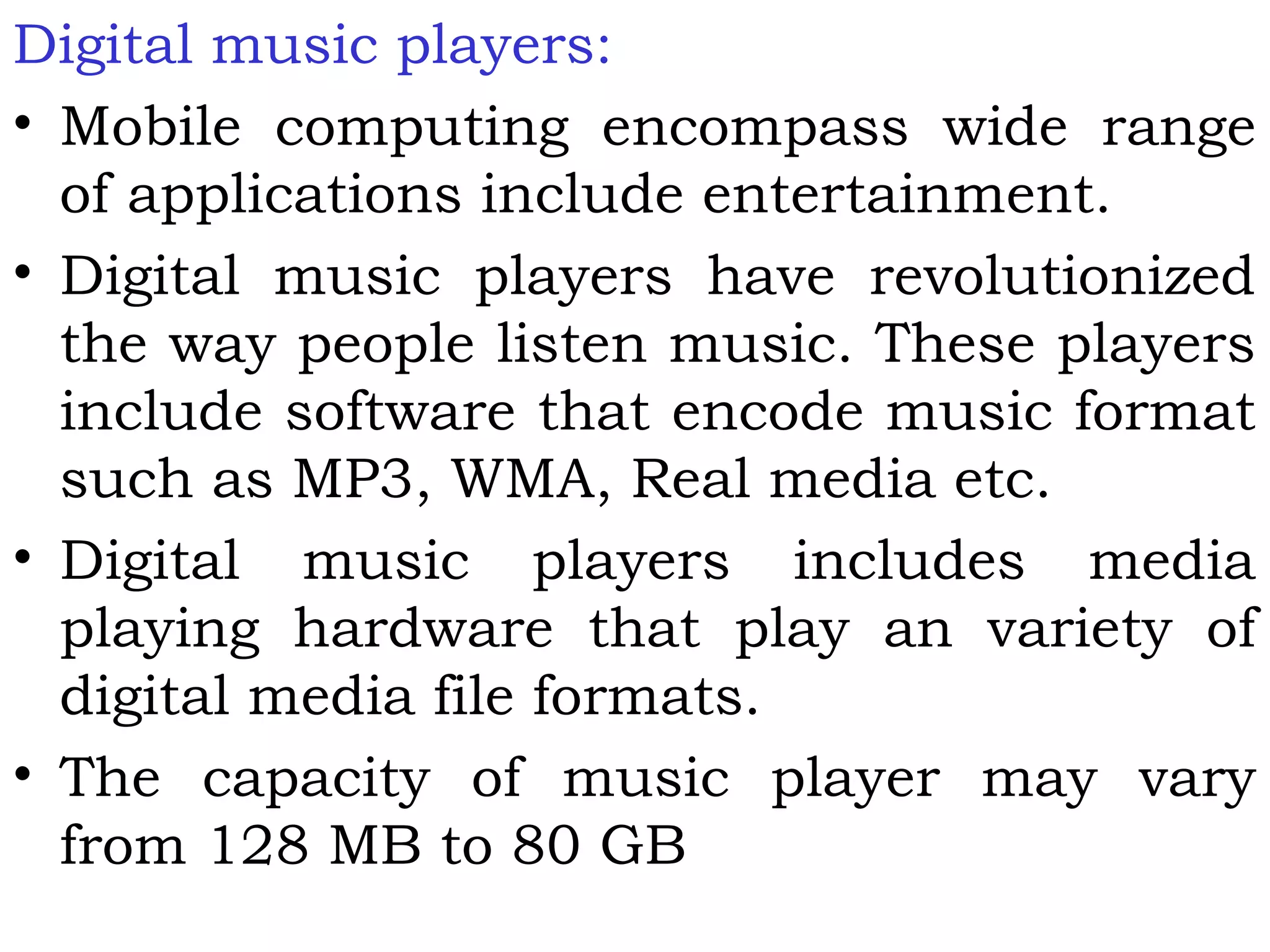 Digital music players:
• Mobile computing encompass wide range
of applications include entertainment.
• Digital music players have revolutionized
the way people listen music. These players
include software that encode music format
such as MP3, WMA, Real media etc.
• Digital music players includes media
playing hardware that play an variety of
digital media file formats.
• The capacity of music player may vary
from 128 MB to 80 GB
 