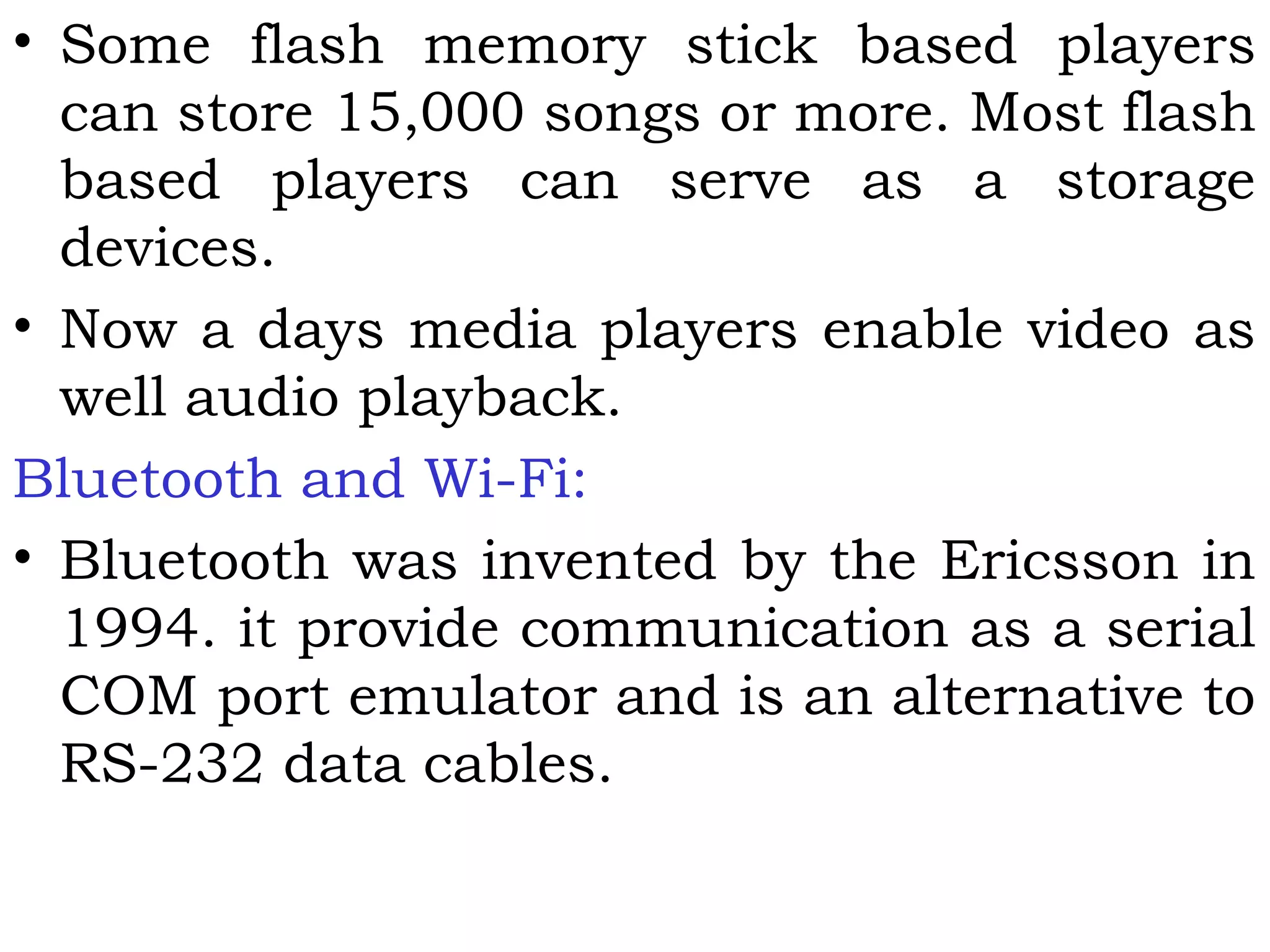 • Some flash memory stick based players
can store 15,000 songs or more. Most flash
based players can serve as a storage
devices.
• Now a days media players enable video as
well audio playback.
Bluetooth and Wi-Fi:
• Bluetooth was invented by the Ericsson in
1994. it provide communication as a serial
COM port emulator and is an alternative to
RS-232 data cables.
 