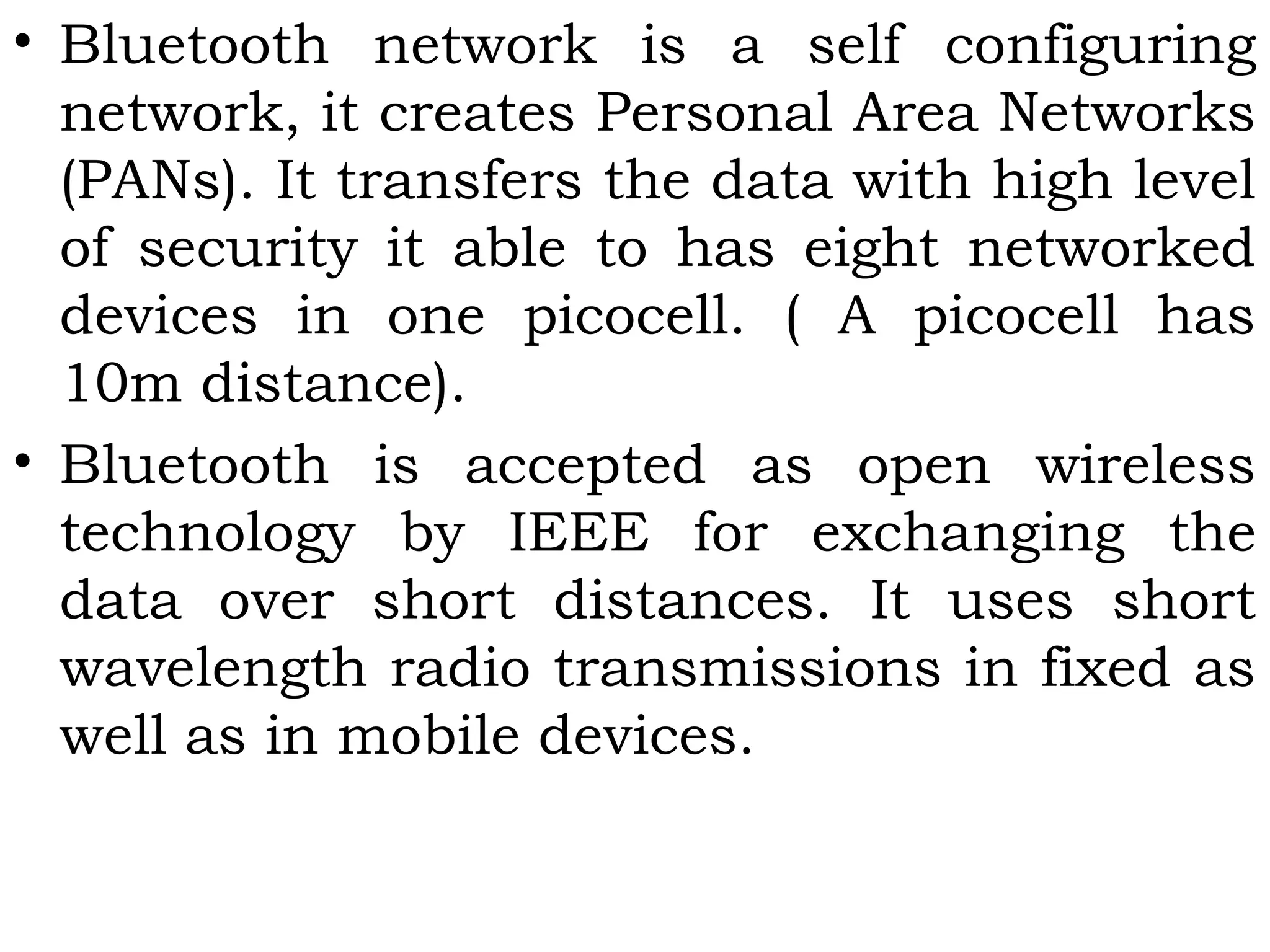 • Bluetooth network is a self configuring
network, it creates Personal Area Networks
(PANs). It transfers the data with high level
of security it able to has eight networked
devices in one picocell. ( A picocell has
10m distance).
• Bluetooth is accepted as open wireless
technology by IEEE for exchanging the
data over short distances. It uses short
wavelength radio transmissions in fixed as
well as in mobile devices.
 