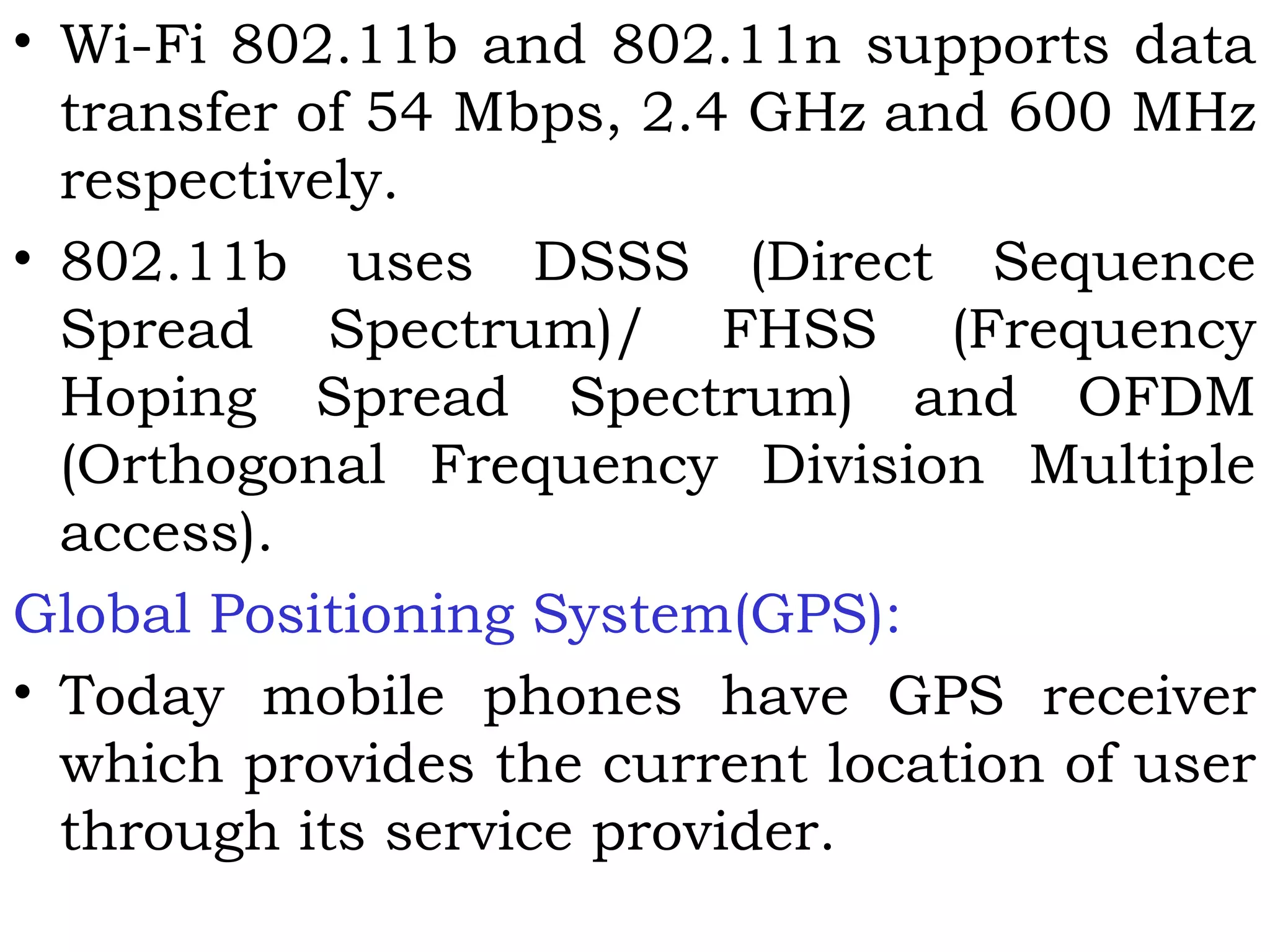 • Wi-Fi 802.11b and 802.11n supports data
transfer of 54 Mbps, 2.4 GHz and 600 MHz
respectively.
• 802.11b uses DSSS (Direct Sequence
Spread Spectrum)/ FHSS (Frequency
Hoping Spread Spectrum) and OFDM
(Orthogonal Frequency Division Multiple
access).
Global Positioning System(GPS):
• Today mobile phones have GPS receiver
which provides the current location of user
through its service provider.
 