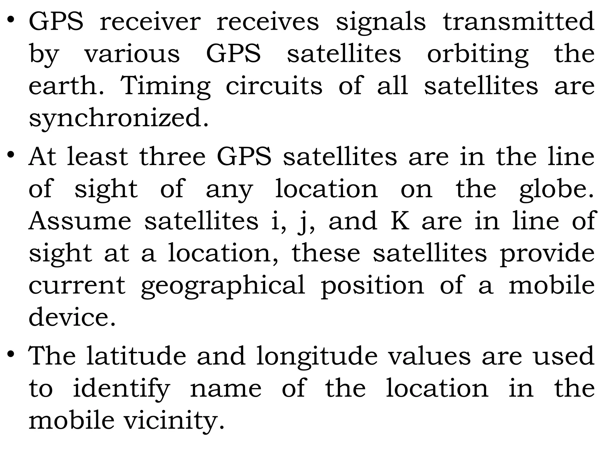 • GPS receiver receives signals transmitted
by various GPS satellites orbiting the
earth. Timing circuits of all satellites are
synchronized.
• At least three GPS satellites are in the line
of sight of any location on the globe.
Assume satellites i, j, and K are in line of
sight at a location, these satellites provide
current geographical position of a mobile
device.
• The latitude and longitude values are used
to identify name of the location in the
mobile vicinity.
 