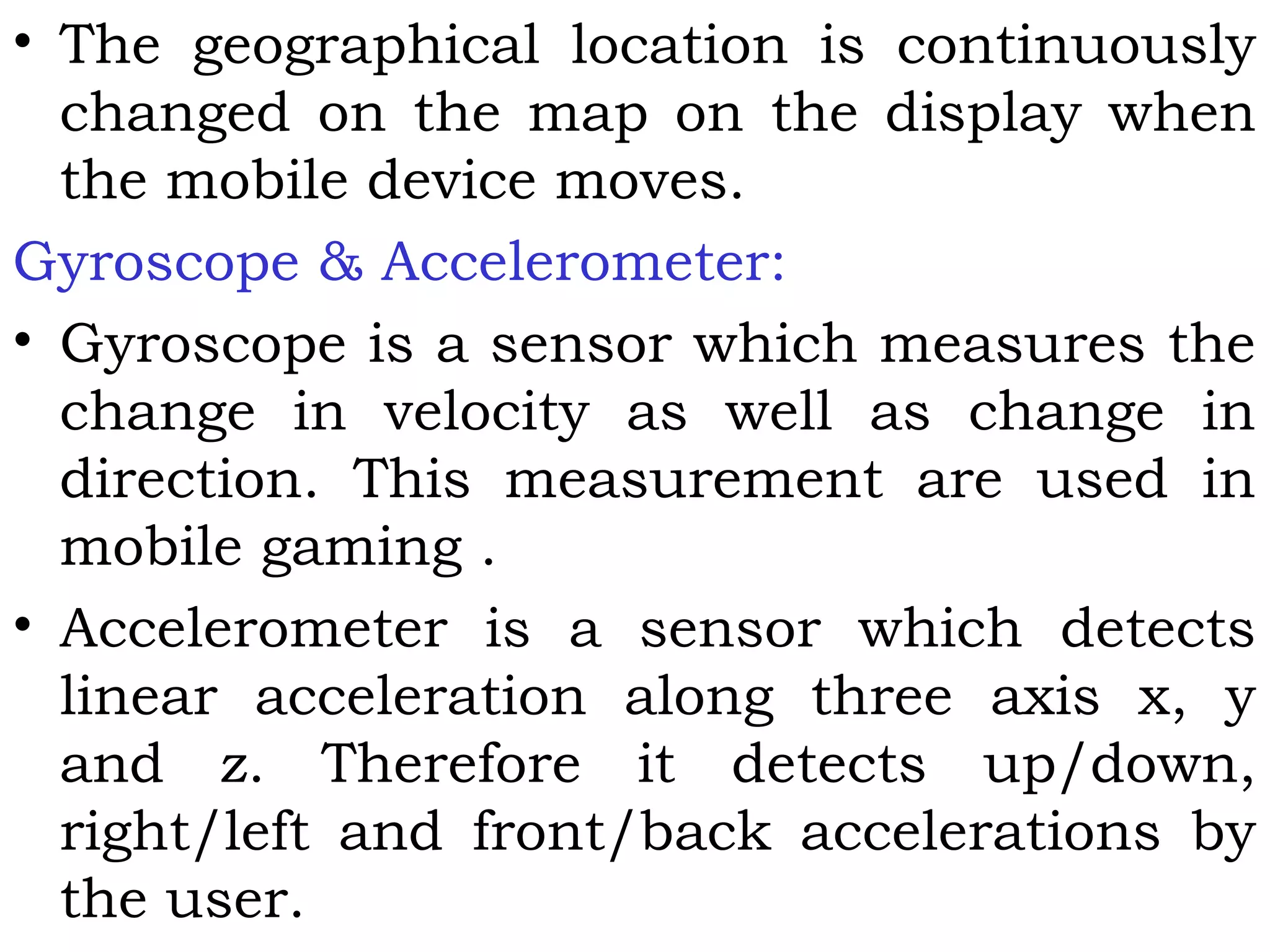 • The geographical location is continuously
changed on the map on the display when
the mobile device moves.
Gyroscope & Accelerometer:
• Gyroscope is a sensor which measures the
change in velocity as well as change in
direction. This measurement are used in
mobile gaming .
• Accelerometer is a sensor which detects
linear acceleration along three axis x, y
and z. Therefore it detects up/down,
right/left and front/back accelerations by
the user.
 