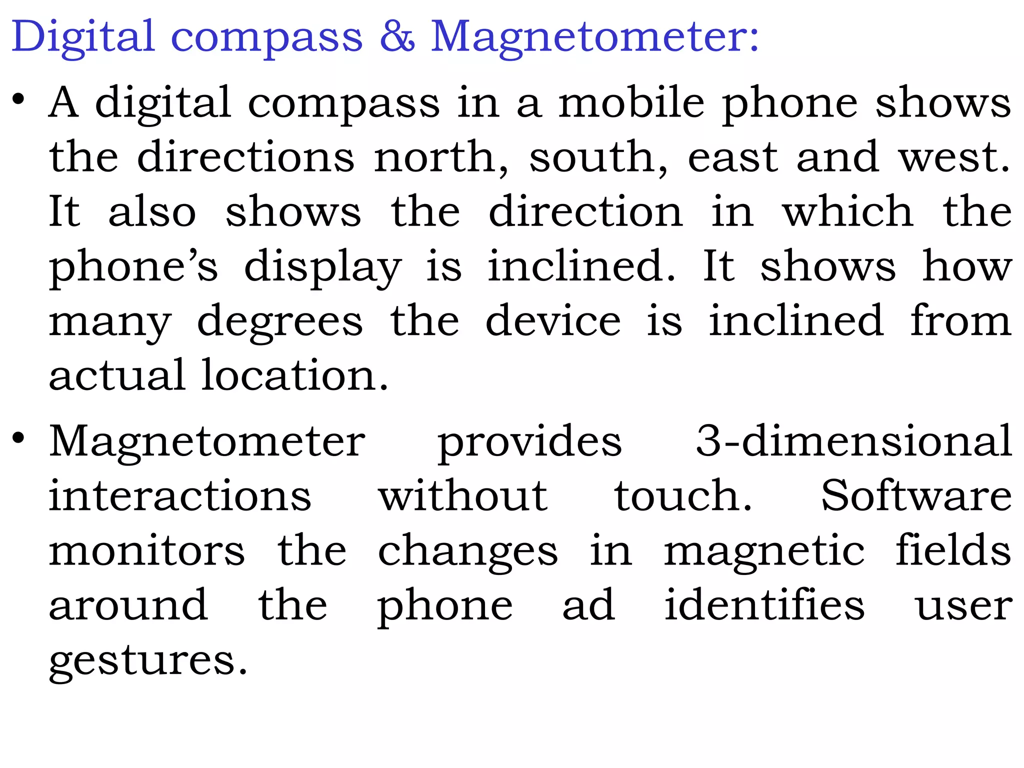 Digital compass & Magnetometer:
• A digital compass in a mobile phone shows
the directions north, south, east and west.
It also shows the direction in which the
phone’s display is inclined. It shows how
many degrees the device is inclined from
actual location.
• Magnetometer provides 3-dimensional
interactions without touch. Software
monitors the changes in magnetic fields
around the phone ad identifies user
gestures.
 