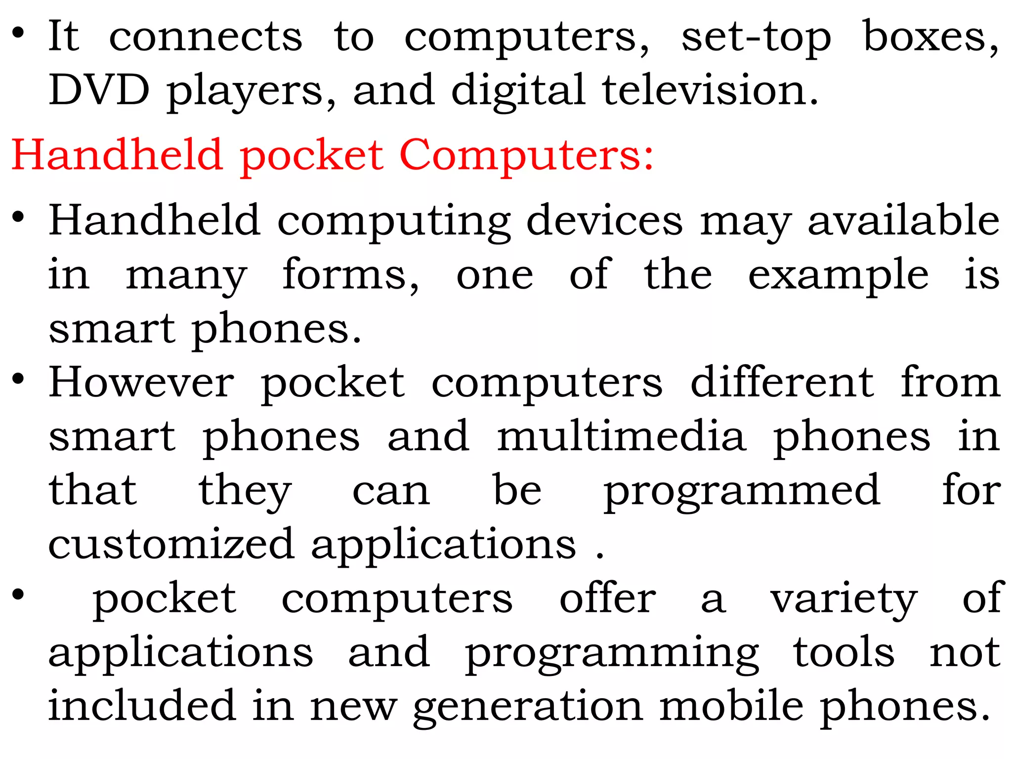 • It connects to computers, set-top boxes,
DVD players, and digital television.
Handheld pocket Computers:
• Handheld computing devices may available
in many forms, one of the example is
smart phones.
• However pocket computers different from
smart phones and multimedia phones in
that they can be programmed for
customized applications .
• pocket computers offer a variety of
applications and programming tools not
included in new generation mobile phones.
 
