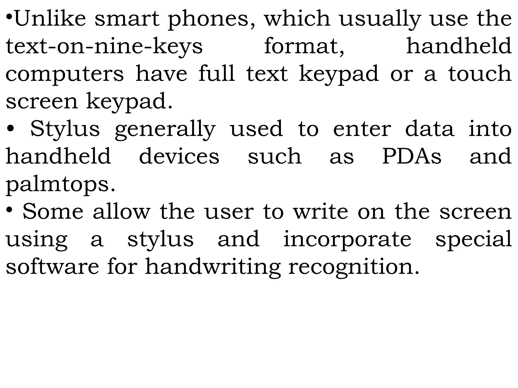 •Unlike smart phones, which usually use the
text-on-nine-keys format, handheld
computers have full text keypad or a touch
screen keypad.
• Stylus generally used to enter data into
handheld devices such as PDAs and
palmtops.
• Some allow the user to write on the screen
using a stylus and incorporate special
software for handwriting recognition.
 