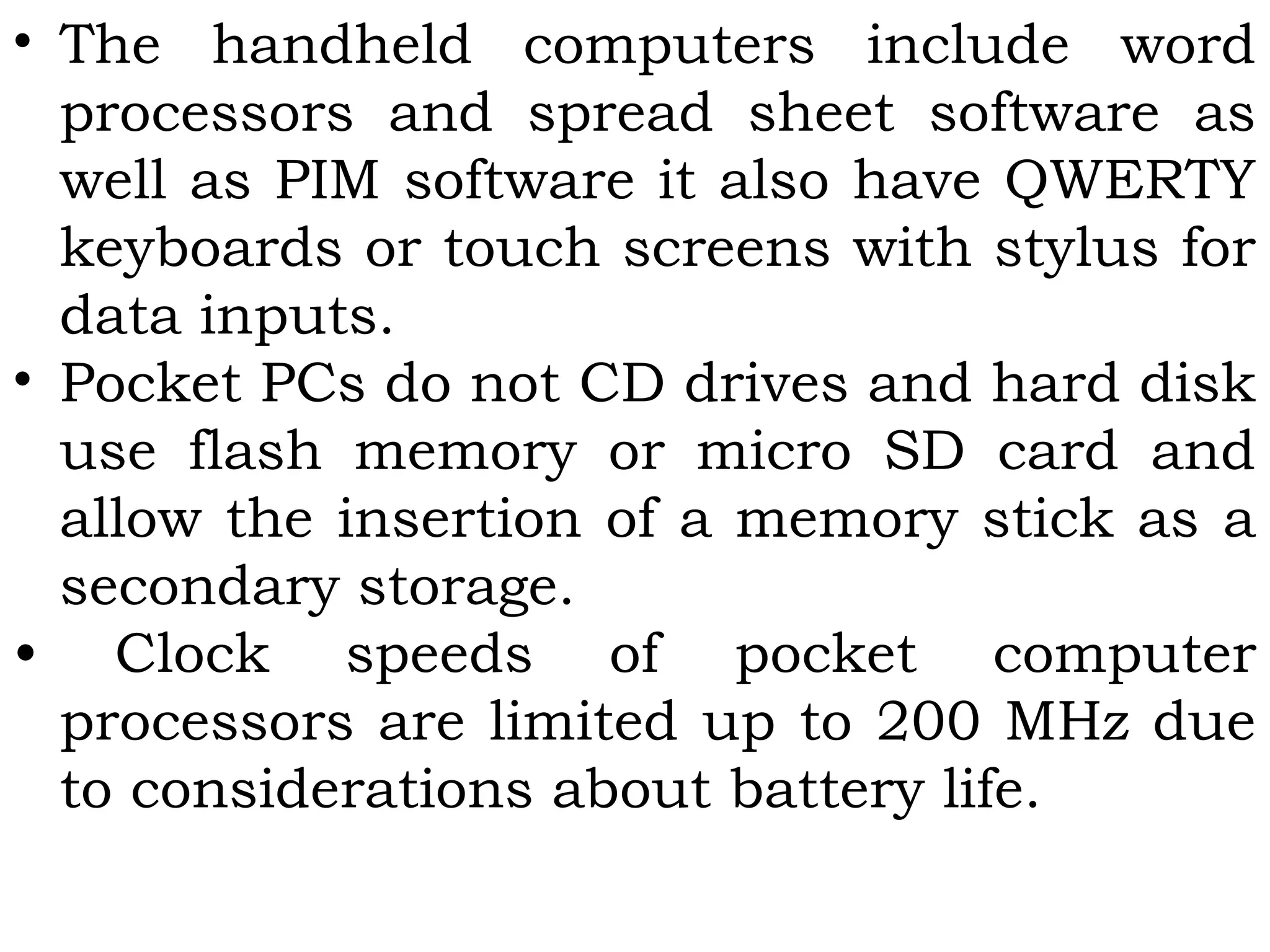 • The handheld computers include word
processors and spread sheet software as
well as PIM software it also have QWERTY
keyboards or touch screens with stylus for
data inputs.
• Pocket PCs do not CD drives and hard disk
use flash memory or micro SD card and
allow the insertion of a memory stick as a
secondary storage.
• Clock speeds of pocket computer
processors are limited up to 200 MHz due
to considerations about battery life.
 