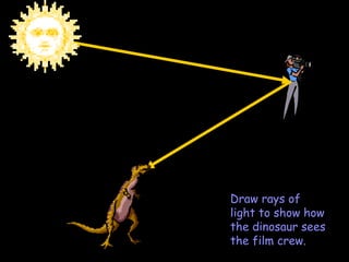 Draw rays of light to show how the dinosaur sees the film crew. 