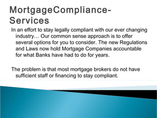 MortgageCompliance-
Services
In an effort to stay legally compliant with our ever changing
  industry… Our common sense approach is to offer
  several options for you to consider. The new Regulations
  and Laws now hold Mortgage Companies accountable
  for what Banks have had to do for years.

The problem is that most mortgage brokers do not have
 sufficient staff or financing to stay compliant.
 