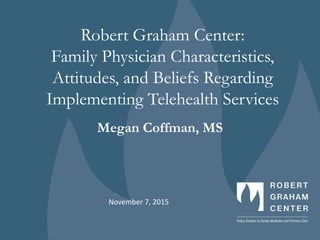 Robert Graham Center:
Family Physician Characteristics,
Attitudes, and Beliefs Regarding
Implementing Telehealth Services
Megan Coffman, MS
November 7, 2015
 