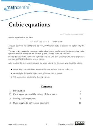 Cubic equations
mc-TY-cubicequations-2009-1
A cubic equation has the form
ax3
+ bx2
+ cx + d = 0 where a = 0
All cubic equations have either one real root, or three real roots. In this unit we explore why this
is so.
Then we look at how cubic equations can be solved by spotting factors and using a method called
synthetic division. Finally we will see how graphs can help us locate solutions.
In order to master the techniques explained here it is vital that you undertake plenty of practice
exercises so that they become second nature.
After reading this text, and/or viewing the video tutorial on this topic, you should be able to:
• explain why cubic equations possess either one real root or three real roots
• use synthetic division to locate roots when one root is known
• ﬁnd approximate solutions by drawing a graph
Contents
1. Introduction 2
2. Cubic equations and the nature of their roots 2
3. Solving cubic equations 5
4. Using graphs to solve cubic equations 10
www.mathcentre.ac.uk 1 c mathcentre 2009
 