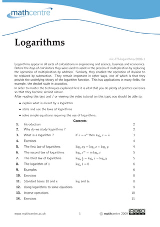 Logarithms
mc-TY-logarithms-2009-1
Logarithms appear in all sorts of calculations in engineering and science, business and economics.
Before the days of calculators they were used to assist in the process of multiplication by replacing
the operation of multiplication by addition. Similarly, they enabled the operation of division to
be replaced by subtraction. They remain important in other ways, one of which is that they
provide the underlying theory of the logarithm function. This has applications in many ﬁelds, for
example, the decibel scale in acoustics.
In order to master the techniques explained here it is vital that you do plenty of practice exercises
so that they become second nature.
After reading this text and / or viewing the video tutorial on this topic you should be able to:
• explain what is meant by a logarithm
• state and use the laws of logarithms
• solve simple equations requiring the use of logarithms.
Contents
1. Introduction 2
2. Why do we study logarithms ? 2
3. What is a logarithm ? if x = an
then loga x = n 3
4. Exercises 4
5. The ﬁrst law of logarithms loga xy = loga x + loga y 4
6. The second law of logarithms loga xm
= m loga x 5
7. The third law of logarithms loga
x
y
= loga x − loga y 5
8. The logarithm of 1 loga 1 = 0 6
9. Examples 6
10. Exercises 8
11. Standard bases 10 and e log and ln 8
12. Using logarithms to solve equations 9
13. Inverse operations 10
14. Exercises 11
www.mathcentre.ac.uk 1 c mathcentre 2009
 
