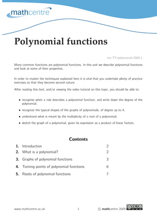 Polynomial functions
mc-TY-polynomial-2009-1
Many common functions are polynomial functions. In this unit we describe polynomial functions
and look at some of their properties.
In order to master the techniques explained here it is vital that you undertake plenty of practice
exercises so that they become second nature.
After reading this text, and/or viewing the video tutorial on this topic, you should be able to:
• recognise when a rule describes a polynomial function, and write down the degree of the
polynomial,
• recognize the typical shapes of the graphs of polynomials, of degree up to 4,
• understand what is meant by the multiplicity of a root of a polynomial,
• sketch the graph of a polynomial, given its expression as a product of linear factors.
Contents
1. Introduction 2
2. What is a polynomial? 2
3. Graphs of polynomial functions 3
4. Turning points of polynomial functions 6
5. Roots of polynomial functions 7
www.mathcentre.ac.uk 1 c mathcentre 2009
 