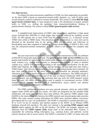 Sri Vidya College of Engineering & Technology, Virudhunagar Course Material (Lecture Notes)
IT6601 Mobile Computing Unit III Page 15
New Data Services
To enhance the data transmission capabilities of GSM, two basic approaches are possible.
As the basic GSM is based on connection-oriented traffic channels, e.g., with 9.6 kbit/s each,
several channels could be combined to increase bandwidth. This system is called HSCSD {high
speed circuit switched data}. A more progressive step is the introduction of packet oriented
traffic in GSM, i.e., shifting the paradigm from connections/telephone thinking to
packets/internet thinking. The system is called GPRS {general packet radio service}.
HSCD:
A straightforward improvement of GSM’s data transmission capabilities is high speed
circuit switched data (HSCSD) in which higher data rates are achieved by bundling several
TCHs. An MS requests one or more TCHs from the GSM network, i.e., it allocates several
TDMA slots within a TDMA frame. This allocation can be asymmetrical, i.e. more slots can be
allocated on the downlink than on the uplink, which fits the typical user behaviour of
downloading more data compared to uploading. A major disadvantage of HSCD is that it still
uses the connection-oriented mechanisms of GSM, which is not efficient for computer data
traffic.
GPRS:
The next step toward more flexible and powerful data transmission avoids the problems
of HSCSD by being fully packet-oriented. The general packet radio service (GPRS) provides
packet mode transfer for applications that exhibit traffic patterns such as frequent transmission of
small volumes (e.g., typical web requests) or infrequent transmissions of small or medium
volumes (e.g., typical web responses) according to the requirement specification. For the new
GPRS radio channels, the GSM system can allocate between one and eight time slots within a
TDMA frame. Time slots are not allocated in a fixed, pre-determined manner but on demand. All
time slots can be shared by the active users; up- and downlink are allocated separately.
Allocation of the slots is based on current load and operator preferences. The GPRS concept is
independent of channel characteristics and of the type of channel (traditional GSM traffic or
control channel), and does not limit the maximum data rate (only the GSM transport system
limits the rate). All GPRS services can be used in parallel to conventional services. GPRS
includes several security services such as authentication, access control, user identity
confidentiality, and user information confidentiality.
The GPRS architecture introduces two new network elements, which are called GPRS
support nodes (GSN) and are in fact routers. All GSNs are integrated into the standard GSM
architecture, and many new interfaces have been defined. The gateway GPRS support node
(GGSN) is the interworking unit between the GPRS network and external packet data networks
(PDN). This node contains routing information for GPRS users, performs address conversion,
and tunnels data to a user via encapsulation. The GGSN is connected to external networks (e.g.,
IP or X.25) via the Gi interface and transfers packets to the SGSN via an IPbased GPRS
backbone network (Gn interface). The other new element is the serving GPRS support node
(SGSN) which supports the MS via the Gb interface. The SGSN, for example, requests user
addresses from the GPRS register (GR), keeps track of the individual MSs’ location, is
responsible for collecting billing information (e.g., counting bytes), and performs several
security functions such as access control. The SGSN is connected to a BSC via frame relay and
 