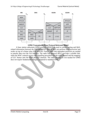 Sri Vidya College of Engineering & Technology, Virudhunagar Course Material (Lecture Notes)
IT6601 Mobile Computing Unit III Page 17
GPRS Transmission Plane Protocol Reference Model
A base station subsystem GPRS protocol (BSSGP) is used to convey routing and QoS-
related information between the BSS and SGSN. BSSGP does not perform error correction and
works on top of a frame relay (FR) network. Finally, radio link dependent protocols are needed
to transfer data over the Um interface. The radio link protocol (RLC) provides a reliable link,
while the MAC controls access with signalling procedures for the radio channel and the mapping
of LLC frames onto the GSM physical channels. The radio interface at Um needed for GPRS
does not require fundamental changes compared to standard GSM.
 