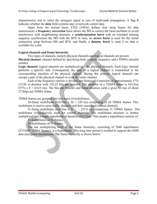 Sri Vidya College of Engineering & Technology, Virudhunagar Course Material (Lecture Notes)
IT6601 Mobile Computing Unit III Page 5
characteristics and to select the strongest signal in case of multi-path propagation. A flag S
indicates whether the data field contains user or network control data.
Apart from the normal burst, ETSI (1993a) defines four more bursts for data
transmission: a frequency correction burst allows the MS to correct the local oscillator to avoid
interference with neighbouring channels, a synchronization burst with an extended training
sequence synchronizes the MS with the BTS in time, an access burst is used for the initial
connection setup between MS and BTS, and finally a dummy burst is used if no data is
available for a slot.
Logical channels and frame hierarchy
Two types of channels, namely physical channels and logical channels are present.
Physical channel: channel defined by specifying both, a carrier frequency and a TDMA timeslot
number.
Logic channel: logical channels are multiplexed into the physical channels. Each logic channel
performs a specific task. Consequently the data of a logical channel is transmitted in the
corresponding timeslots of the physical channel. During this process, logical channels can
occupy a part of the physical channel or even the entire channel.
Each of the frequency carriers is divided into frames of 8 timeslots of approximately 577s
(15/26 s) duration with 156.25 bits per timeslot. The duration of a TDMA frame is 4.615ms
(577s x 8 = 4.615 ms). The bits per timeslot and frame duration yield a gross bit rate of about
271kbps per TDMA frame.
TDMA frames are grouped into two types of multiframes:
26-frame multiframe (4.615ms x 26 = 120 ms) comprising of 26 TDMA frames. This
multiframe is used to carry traffic channels and their associated control channels.
51-frame multiframe (4.615ms x 51 235.4 ms) comprising 51 TDMA frames. This
multiframe is exclusively used for control channels. The multiframe structure is further
multiplexed into a single superframe of duration of 6.12sec. This means a superframe consists of
51 multiframes of 26 frames.
26 multiframes of 51 frames.
The last multiplexing level of the frame hierarchy, consisting of 2048 superframes
(2715648 TDMA frames), is a hyperframe. This long time period is needed to support the GSM
data encryption mechanisms. The frame hierarchy is shown below:
 