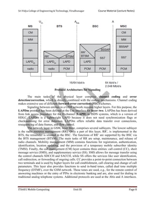 Sri Vidya College of Engineering & Technology, Virudhunagar Course Material (Lecture Notes)
IT6601 Mobile Computing Unit III Page 8
Protocol Architecture for Signaling
The main tasks of the physical layer comprise channel coding and error
detection/correction, which is directly combined with the coding mechanisms. Channel coding
makes extensive use of different forward error correction (FEC) schemes.
Signaling between entities in a GSM network requires higher layers. For this purpose, the
LAPDm protocol has been defined at the Um interface for layer two. LAPDm has been derived
from link access procedure for the D-channel (LAPD) in ISDN systems, which is a version of
HDLC. LAPDm is a lightweight LAPD because it does not need synchronization flags or
checksumming for error detection. LAPDm offers reliable data transfer over connections,
resequencing of data frames, and flow control.
The network layer in GSM, layer three, comprises several sublayers. The lowest sublayer
is the radio resource management (RR). Only a part of this layer, RR’, is implemented in the
BTS, the remainder is situated in the BSC. The functions of RR’ are supported by the BSC via
the BTS management (BTSM). The main tasks of RR are setup, maintenance, and release of
radio channels. Mobility management (MM) contains functions for registration, authentication,
identification, location updating, and the provision of a temporary mobile subscriber identity
(TMSI). Finally, the call management (CM) layer contains three entities: call control (CC), short
message service (SMS), and supplementary service (SS). SMS allows for message transfer using
the control channels SDCCH and SACCH, while SS offers the services like user identification,
call redirection, or forwarding of ongoing calls. CC provides a point-to-point connection between
two terminals and is used by higher layers for call establishment, call clearing and change of call
parameters. This layer also provides functions to send in-band tones, called dual tone multiple
frequency (DTMF), over the GSM network. These tones are used, e.g., for the remote control of
answering machines or the entry of PINs in electronic banking and are, also used for dialing in
traditional analog telephone systems. Additional protocols are used at the Abis and A interfaces.
 