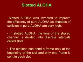 Slotted ALOHA was invented to improve
the efficiency of pure ALOHA as chances of
collision in pure ALOHA are very high.
• In slotted ALOHA, the time of the shared
channel is divided into discrete intervals
called slots.
• The stations can send a frame only at the
beginning of the slot and only one frame is
sent in each slot.
Slotted ALOHA
 