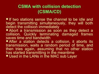 CSMA with collision detection
(CSMA/CD)
If two stations sense the channel to be idle and
begin transmitting simultaneously, they will both
detect the collision immediately
Abort a transmission as soon as they detect a
collision. Quickly terminating damaged frames
saves time and bandwidth
After a station detects a collision, it aborts its
transmission, waits a random period of time, and
then tries again, assuming that no other station
has started transmitting in the meantime
Used in the LANs in the MAC sub Layer
 