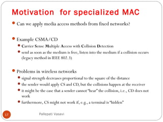 Motivation for specialized MAC
17
Can we apply media access methods from fixed networks?
Example CSMA/CD
Carrier Sense Multiple Access with Collision Detection
send as soon as the medium is free, listen into the medium if a collision occurs
(legacy method in IEEE 802.3)
Problems in wireless networks
signal strength decreases proportional to the square of the distance
the sender would apply CS and CD, but the collisions happen at the receiver
it might be the case that a sender cannot “hear” the collision, i.e., CD does not
work
furthermore, CS might not work if, e.g., a terminal is “hidden”
Pallepati Vasavi
 