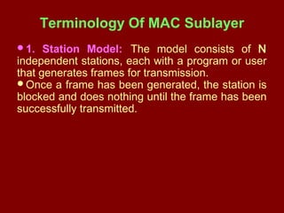 Terminology Of MAC Sublayer
1. Station Model: The model consists of N
independent stations, each with a program or user
that generates frames for transmission.
Once a frame has been generated, the station is
blocked and does nothing until the frame has been
successfully transmitted.
 